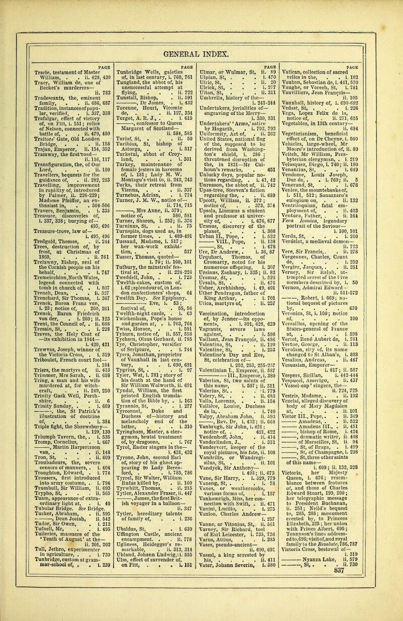 PAGE Trade, testament of Master William, . . ii. 429, 430 Tracy, William de, one of Be'cket's murderers— ii. 783 Tradescants, the, eminent family, . . ii. 686, 687 Tradition, instancesof popu- lar, verified, . i. 337, 338 Trafalgar, effect of victory of, on Pitt, i. 151; relics of Nelson, connected with battle of, . . ii. 479, 480 Traitors' Gate, Old London Bridge, . . . ii. 158 Trajan, Emperor, ii. 154, 352 Tramway, the first Toad— ii. 116, 117 Transfiguration, the, of Our Lord, . . . ii. 180 Travellers, bequests for the guidance of, . ii. 282, 283 Travelling, improvement in rapidity of, introduced by Palmer, ii. 226-229; Madame Pfeiffer, an en- thusiast in, . . 504-506 Travers, Benjamin, . i. 335 Treasure, discoveries of, i. 337, 338; burying of— 495, 496 Treasure-trove, law of— i. 495, 496 Tredgold, Thomas, . ii. 244 Trees, destruction of, by frost, at Christmas of 1860, . . . ii. 761 Trelawny, Bishop, zeal of the Cornish people on his behalf, . . . i. 747 Trem eirchion ,Nor th Wales, legend connected with tomb in church of, . i. 807 Trench, Dean, . . ii. 327 Trenchard, Sir Thomas, i. 367 Trenck, Baron Franz von, i. 23; notice of, . 260, 261 Trenck, Baron Fried rich von der, . i. 260; ii. 123 Trent, the Council of, . ii. 688 Tresain, St, . . . i. 228 Treves, the Holy Coat of —its exhibition in 1844— i. 420, 421 Trewvas, Joseph, winner of the Victoria Cross, . i. 319 Triboulet, French court fool— i. 184 Triers, the martyrs of, ii. 413 Trimmer, Mrs Sarah, . ii. 698 Tring, a man and his wife murdered at, for witch- craft, . . ii. 249, 250 Trinity Gask Well, Perth- shire, . . . ii. 6 Trinity Sunday, . . i. 669 , the, St Patrick's illustration of doctrine of, . . . . i. 384 Triple fight, the Shrewsbury— i. 129, 130 Triumph Tavern, the, . i. 535 Tromp, Cornelius, . i. 667 , Martin Harpertzoon van, . . . . ii. 148 Tron, St, . . ii. 609 Troubadours, the, severe censors of manners, . i. 404 Troughton, Edward, . i. 774 Trousers, first introduced into army costume, . i. 794 Trumbull, Sir William, ii. 693 Trypho, St, . . . ii. 565 Tuam, appearance of extra- ordinary light at, . i. 40 Tubular Bridge. See Bridge. Tucker, Abraham, . ii. 595 -, Dean Josiah, ii. 542 Tudor, Sir Owen, . i. 212 Tufnell, Mr, . . i. 495 Tuileries, massacre of the «Tenth of August' at the— ii. 201, 202 Tull, Jethro, experimenter in agriculture, . . i. 730 Tunbridge, custom at gram- mar-school of, . . i. 239 PAGE Tunbridge Wells, gaieties of, in last century, i. 760, 761 Tungland, the abbot of, his unsuccessful attempt at flying, . . . ii. 722 Tunstall, Bishop, . ii. 591 , Dr James, . i. 432 Turenne, Henri, Vicomte de, . . . ii. 127, 334 Turgot, A. R. J., . . i. 615 , confessor to Queen Margaret of Scotland— ii. 584, 585 Turiaf, St, . . . ii. 50 Turibius, St, bishop of Astorga, . i. 517 Turketul, abbot of Croy- land, . i. 301 Turkey, maintenance of female jesters in hareems of, i. 181; Lady M. W. Montagu's visit to, ii. 242, 243 Turks, their retreat from Vienna, . . . ii. 337 Turnebus, Adrian, . i. 774 Turner, J. M. W., notice of— ii. 714, 715 , Blrs Anne, ii. 579; notice of, . 580, 581 Turner, Sharon, i. 252 ; ii. 376 Turninus, St, . . ii. 75 Turnspits, dogs used as, in former times, . i. 489-491 Tussaud, Madame, i. 517 ; her wax-work exhibi- tion 517 Tusser, Thomas, quoted— i. 70; ii. 100, 101 Tutbury, the minstrels' fes- tival at, . . ii. 224-226 Tweddell, John, . . i. 723 Twelfth-cakes, custom of, i. 62 ; splendour of, in Lon- don confectioners' shops, 64 Twelfth Day. See Epiphany. Eve, i. 53; festival of, . . 55, 56 Twelfth-night cards, . i. 63 Twickenham, Pope's house and garden at, . i. 703, 704 Twiss, Horace, . . i. 591 Tyburn, notice of, ii. 557, 558 Tychsen, Olaus Gerhard, ii. 785 Tye, Christopher, versifier of Scripture, . . i. 744 Tyers, Jonathan, proprietor ofVauxhall in last cen- tury, . . i. 690, 691 Tygrius, St, . . . i. 97 Tyler, Wat, i. 781; story of his death at the hand of Sir William Walworth, ii. 691 Tyndal, William, the first printed English transla- tion of the Bible by, . i. 163 Tyrannio, St, . . i. 277 Tyrconnel, Duke and Duchess of—history and melancholy end of the latter, . i. 310 Tyringham, Master, a cler- gyman, brutal treatment of, by dragoons, . i. 767 Tyrol, Easter singers in the— i. 431, 432 Tyrone, John, second Earl of, story of his ghost ap- pearing to Lady Beres- ford, . i. 785, 786 Tyrrel, Sir Walter, William Rufus killed by, . ii. 160 Tyrwhitt, Thomas, . ii. 215 Tytler, Alexander Fraser, ii. 447 , James, the first Brit- ish voyager in a balloon— ii. 347 Tytler, hereditary talents of family of, . . i. 236 Ubaldus, St, . . i. 639 Uffington Castle, ancient encampment, . . ii. 778 Ugliness, Heidegger's re- markable, . ii. 313, 314 Uhland, Johann L'udwig,-,i. 555 Ulm, effect of surrender of, on Pitt, . . . i. 151 PAGE Ulmar, or Wulmar, St, ii. 89 Ulpian, St, . . . i. 470 Ulric, St, . ii. 20 Ulrick, St, . . . i. 277 Ultan, St, . . . ii. 311 Umbrella, history of the— i. 241-244 Undertakers, jovialities of— engraving of the Merry— i. 330, 331 Undertakers'' Arms,' satire by Hogarth, . i. 792, 793 Uniformity, Act of, . ii. 262 United States, national flag of the, supposed to be derived from Washing- ton's shield, i. 286 ; threatened disruption of the, in 1831—Mr Cal- houn's remarks, . 451 Unlucky days, popular no- tions regarding, . i. 41, 42 Unreason, the abbot of, ii. 742 Upas-tree, Steeven's fiction regarding the, . . ii. 689 Upcott, William, ii. 372 ; notice of, . . 373, 374 Upsala, Linnceus a student and professor at univer- sity of, . . i. 676, 677 Uranus, discovery of the planet, . i. 366 Urban II., Pope, . . i. 532 VIII., Pope, . ii. 138 , St, . . . i. 678 Ure, Dr Andrew, . i. 38, 87 Urquhart, Thomas, of Cromarty, noted for his numerous offspring, i. 307 Ursinus, Zachary, i. 335; ii. 82 Ursmar, St, . . . A. 526 Ursula, St, . . . ii. 476 Usher, Archbishop, i. 49, 401 Uther Pendragon, father of King Arthur, . . i. 701 Utica, martyrs of, . ii. 257 Vaccination, introduction of, by Jenner—its oppo- nents, . i. 391, 628, 629 Vagrants, severe laws against, i. 598 Vaillant, Jean Francois, ii. 486 Valentina, St, . ' . ii. 120 Valentine, St, . . i. 253 Valentine's Day and Eve, St, celebration of— i. 252, 253, 255-257 Valentinian I., Emperor, ii. 587 III., Emperor, i. 380 Valerian, St, two saints of this name, i. 507 ; ii. 311 Valerius, St. . . . I i. 779 Valery, St, . . . ii. 683 Valla, Lorenzo, . . ii. 154 Valliere, Louise, Duchess de la, . . . . i. 740 Valpy, Abraham John, ii. 593 , Rev. Dr, i. 432 ; ii. 668 Vanbrugh, Sir John, i. 421; notice of, . . 421, 422 Vandenhoff, John, . ii. 414 Vanderlinden, J., . i. 331 Vandervort, keeper of the royal pictures, his fate, ii. 108 Vandrille, or Wandregi- silus, St, . . . ii. 101 Vandyck, Sir Anthony— i. 403; ii. 673 Vane, Sir Harry, . i. 529, 779 Vaneng, St, . . . i. 78 Vanes, or weathercocks, various forms of, . i. 157 Vanhomrigh, Miss, her con- nection with Swift, . ii. 471 Vanini, Lucilio, . . i. 275 Vanloo, Charles Andrew— i. 257 Vanne, or Vitonius, St, ii. 561 Varnev, Sir Richard, tool of Earl Leicester, i, 735, 736 Varus, Attius, . . i. 385 Vases, pseudo-ancient— ii. 690, 691 Vassal, a king arrested by his, .... ii. 411 Vater, Johann Severin, i. 380 PAGE Vatican, collection of sacred relics in the, . . i. 102 Vauban, Sebastian de, i. 441, 570 Vaughe, or Vorech, St, i. 781 Vauvilliers, Jean Francois— ii. 105 Vauxhall, history of, i. 690-692 Vedast, St, . . . i. 226 Vega, Lopez Felix de la, notice of, . ii. 271, 615 Vegetables, in 13th century— ii. 694 Vegetarianism, beneficial effect of, on Dr Cheyne, i. 500 Vehicles, large-wheel, Mr Moore's introduction of, ii. 89 Veitch, Mr William, Pres- byterian clergyman, . i. 219 Velasquez, Diego, i. 740; ii. 180 Venantius, St, . . i. 649 Vendome, Louis Joseph, Due de, . . i. 769; ii. 5 Venerand, St, . . i. 678 Venice, the mountebanks of, i. 511, 512; Sanazzaro's eulogium on, . . ii. 132 Ventriloquism, fatal em- ployment of, . . ii. 403 Ventura, Father, . . ii. 164 Vera Iconica, legendary portrait of the Saviour— i. 100, 101 Verda, St, . . . i. 280 Verdelet, a medieval demon— ii. 723 Vere, Sir Francis,. . ii. 278 Vergennes, Charles, Count de i. 252 Vergier, Jacques, . . ii. 251 Verney, Sir Ralph, at- tempted arrest of the Five members described by, i. 50 Vernon, Admiral Edward — ii. 511-572 , Robert, i. 669; na- tional bequest of pictures by, ... 670 Veronica, St, i. 100; notice of, ... 100 Versailles, opening of the States-general of France at, . . . . i. 598 Vertot, Rene Aubert de, i. 781 Vertue, George, . . ii. 113 Verulam, city of, its name changed to St Alban's, i. 808 Vesalius, Andreas, . ii. 447 Vesoasian, Emperor— i. 817 ; ii. 587 Vespers, Sicilian, i. 442-444 Vespucci, Amerigo, . ii. 437 ' Vessel-cap' singers, the— ii. 724, 725 Vestris, Madame, . . ii. 192 Vezelai, alleged discovery of body of Mary Magdalen at, ... ii. 101 Victor III., Pope,. . ii. 349 Amadeus, . . ii. 522 Amadeus III., . ii. 451 , bishop of Rome, ,i. 424 , dramatic writer, ii. 408 of Marseilles, St, ii. 94 , St, of Braga, . i. 499 , St, of Champagne, i. 298 , St, three other saints of this name— i. 609 ; ii. 132, 328 Victoria, her Majesty Queen, i. 676; resem- blance between features of, and those of Charles Edward Stuart, 199, 200 ; her telegraphic message to President Buchanan, ii. 251; Neild's bequest to, 285, 288; monument erected by, to Princess Elizabeth, 325 ; her union with Prince Albert, 695 ; Tennyson's lines address- ed to,696; visitof,and royal family to the Resolute, 786,787 Victoria Cross, bestowal of— i. 319 Nyanza Lake, ii. 579 St,. . . ii. 730