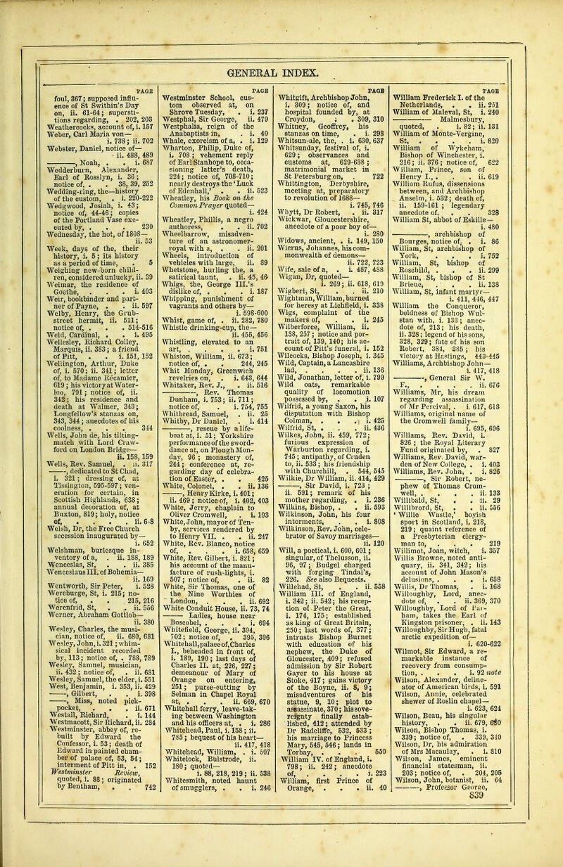 PAGE foul, 367; supposed influ- ence of St Swithin's Day on, ii. 61-64; supersti- tions regarding, . 202, 203 Weathercocks, account of, i. 157 Weber, Carl Maria von— i. 738; ii. 702 Webster, Daniel, notice of— ■ ii. 488, 489 — , Noah, . . i. 687 Wedderburn, Alexander, Earl of Rosslyn, i. 36; notice of, . . 38, 39, 252 Wedding-ring, the—history of tbe custom, . i. 220-222 Wedgwood, Josiah, i. 43; notice of, 44-46; copies of the Portland Vase exe- cuted by, ... 230 Wednesday, the hot, of 1808— ii. 53 Week, days of the, their history, i. 5; its history as a period of time, . 5 Weighing new-born child- ren, considered unlucky, ii. 39 Weimar, the residence of Goethe, . i. 403 Weir, bookbinder and part- ner of Payne, . . ii. 597 Welby, Henry, the Grub- street hermit, ii. 511; notice of, . . . 514-516 Weld, Cardinal, . . i. 495 Wellesley, Richard Colley, Marquis, ii. 383; a friend of Pitt, . . i. 151, 152 Wellington, Arthur, Duke of, i. 570; ii. 341; letter of, to Madame Recamier, 619; his victory at Water- loo, 791; notice of, ii. 342; his residence and death at Walmer, 343; Longfellow's stanzas on, 343, 344; anecdotes of his coolness, . . . 344 Wells, John de, his tilting- match with Lord Craw- ford on London Bridge— ii. 158, 159 Wells, Rev. Samuel, . ii. 317 , dedicated to St Chad, i. 321 ; dressing of, at Tissington, 595-597; ven- eration for certain, in Scottish Highlands, 638; annual decoration of, at Buxton, 819; holy, notice of, ... ii. 6-8 Welsh, Dr, the Free Church secession inaugurated by— i. 652 Welshman, burlesque in- ventory of a, . ii. 188, 189 Wenceslas, St, . . ii. 385 WenceslausIII. of Bohemia— ii. 169 Wentworth, Sir Peter, i. 528 Wereburge, St, i. 215; no- tice of, . . 215, 216 Werenfrid, St, . ' ii. 556 Werner, Abraham Gottlob— ii. 380 Wesley, Charles, the musi- cian, notice of, ii. 680, 681 Wesley, John, i. 321; whim- sical incident recorded by, 113; notice of, . 788, 789 Wesley, Samuel, musician, ii. 432 ; notice of, . ii. 681 Wesley, Samuel, the elder, i. 551 West, Benjamin, i. 353, ii. 429 ■ , Gilbert, . . i. 398 , Miss, noted pick- pocket, . . . ii. 671 Westall, Richard, . i. 144 Westmacott, Sir Richard, ii. 284 Westminster, abbey of, re- built by Edward the Confessor, i. 53; death of Edward in painted cham- ber of palace of, 53, 54; interment of Pitt in, . 152 Westminster Review, quoted, i. 88; originated by Bentham, . . 742 PAGE Westminster School, cus- tom observed at, on Shrove Tuesday, . i. 237 Westphal, Sir George, ii. 479 Westphalia, reign of the Anabaptists in, . i. 40 Whale, exorcism of a, . i. 129 Wharton, Philip, Duke of, i. 708 ; vehement reply of Earl Stanhope to, occa- sioning latter's death, 224; notice of, 708-710; nearly destroys the' Luck of Edenhall,' . . ii. 523 Wheatley, his Book on the Common Prayer quoted— i. 424 Wheatley, Phillis, a negro authoress, . . ii. 702 Wheelbarrow, misadven- ture of an astronomer- royal with a, . . ii. 201 Wheels, introduction of vehicles with large, ii. 89 Whetstone, hurling the, a satirical taunt, . ii. 45, 46 Whigs, the, George III.'s dislike of, . . . i. 187 Whipping, punishment of vagrants and others by— i. 598-600 Whist, game of, . ii. 282, 780 Whistle drinking-cup, the— ii. 455, 456 Whistling, elevated to an art, . . . . i. 751 Whiston, William, ii. 673; notice of, . . 244,245 Whit Monday, Greenwich revelries on, . i. 643, 644 Whitaker, Rev. J., . ii. 516 , Rev. Thomas Dunham, i. 753; ii. 711; notice of, . i. 754, 755 Whitbread, Samuel, . ii. 25 Whitby, Dr Daniel, . i. 414 , rescue by a life- boat at, i. 51; Yorkshire performance of the sword- dance at, on Plough Mon- day, 96 ; monastery of, 244; conference at, re- garding day of celebra- tion of Easter, . . 425 White, Colonel, . . ii. 136 , Henry Kirke, i. 401; ii. 469 ; notice of, i. 402, 403 White, Jerry, chaplain to Oliver Cromwell, . i. 193 White, John, mayor of Ten- by, services rendered by to Henry VII. . . ii. 247 White, Rev. Blanco, notice of, . . . i. 658, 659 White, Rev. Gilbert, i. 821; his account of the manu- facture of rush-lights, i. 507; notice of, . ii. 82 White, Sir Thomas, one of the Nine Worthies of London, . . . ii. 692 White Conduit House, ii. 73, 74 Ladies, house near Boscobel, . i. 694 Whitefield, George, ii. 394, 702 ; notice of, . 395, 396 Whitehall,palace of, Charles I., beheaded in front of, i. 189, 190 ; last days of Charles II. at, 226, 227; demeanour of Mary of Orange on entering, 251; purse-cutting by Selman in Chapel Royal at, . . . ii. 669, 670 Whitehall ferry, leave-tak- ing between Washington and his officers at, . i. 286 Whitehead, Paul, i. 158 ; ii. 785; bequest of his heart— ii. 417, 418 Whitehead, William, . i. 507 Whitelock, Bulstrode, ii. 180; quoted— i. 88, 218, 219 ; ii. 538 Whitesmith, noted haunt of smugglers, . . i. 246 PAGE Whitgift, Archbishop John, i. 309; notice of, and hospital founded by, at Croydon, ; . 309, 310 Whitney, Geoffrey, his stanzas on time, . i. 298 Whitsun-ale, the, . i. 630, 637 Whitsunday, festival of, i. 629; observances and customs at, 629-638 ; matrimonial market in St Petersburg on, . 722 Whittington, Derbyshire, meeting at, preparatory to revolution of 1688— i. 745, 746 Wbytt, Dr Robert, . ii. 317 Wickwar, Gloucestershire, anecdote of a poor boy of— i. 280 Widows, ancient, . i. 149, 150 Wierus, Johannes, his com- monwealth of demons— ii. 722, 723 Wife, sale of a, . i. 487, 488 Wigan, Dr, quoted— i. 269; ii. 618, 619 Wigbert, St, . . ii. 210 Wightman, William, burned for heresy at Lichfield, i. 338 Wigs, complaint of the makers of, . . i. 245 Wilberforce, William, ii. 138, 257; notice and por- trait of, 139, 140; his ac- count of Pitt's funeral, i. 152 Wilcocks, Bishop Joseph, i. 345 Wild, Captain, a Lancashire lad, . . . . ii. 136 Wild, Jonathan, letter of, i. 799 Wild oats, remarkable quality of locomotion possessed by, . . ;i. 107 Wilfrid, a young Saxon, his disputation with Bishop Colman, . . ,\ i. 425 Wilfrid, St, . . . ii. 436 Wilkes, John, ii. 459, 772; furious expression of Warburton regarding, i. 745; antipathy, of Cruden to, ii. 533 ; his friendship with Churchill, . 544,545 Wilkie, Dr William, ii. 414, 429 , Sir David, i. 723 ; ii. 591; remark of his mother regarding, . i. 236 Wilkins, Bishop, . . ii. 593 Wilkinson, John, his four interments, . . i. 808 Wilkinson, Rev. John, cele- brator of Savoy marriages— ii. 120 Will, a poetical, i. 600, 601 ; singular, of Thelusson, ii. 96, 97; Budgel charged with forging Tindal's, 226. See also Bequests. Willehad, St, . . ii. 558 William III. of England, i. 342; ii. 542; his recep- tion of Peter the Great, i. 174, 175; established as king of Great Britain, 250 ; last words of, 377; intrusts Bishop Burnet with education of his nephew, the Duke of Gloucester, .409 ; refused admission by Sir Robert Gayer to his house at Stoke, 417; gains victory of the Boyne, ii. 8, 9; misadventures of his statue, 9, 10; plot to assassinate, 370; his sove- reignty finally estab- lished, 412; attended by Dr Radcliffe, 532, 533 ; his marriage to Princess Mary, 545, 546; lands in Torbay, ... 550 William IV. of England, i. 798; ii. 242 ; anecdote of, . . . . i. 223 William, first Prince of Orange, . . . ii. 40 PAGE William Frederick I. of the Netherlands, . . ii. 251 William of Maleval, St, i. 240 Malmesburv, quoted, . i. 82 ; ii. 131 William of Monte-Vergine, St i. 820 William of Wykeham, Bishop of Winchester, i. 216; ii. 376 ; notice of, 622 William, Prince, son of Henry I., . . . ii. 619 William R,ufus, dissensions between, and Archbishop Anselm, i. 532; death of, ii. 159-161 ; legendary anecdote of, . . 328 William St, abbot of Eskille— i. 480 , archbishop of Bourges, notice of, . i. 86 William, St, archbishop of York, . i. 752 William, St, bishop of Roschild, . . . ii. 299 William, St, bishop of St Brieuc, .' . . ii. 138 William, St, infant martyr— i. 411, 446, 447 William the Conqueror, boldness of Bishop Wul- stan with, i. 133; anec- dote of, 213; his death, ii. 328; legend of his sons, 328, 329; fate of his son Robert, 384, 385 ; his victory at Hastings, 443-445 Williams, Archbishop John— i. 417, 418 , General Sir W. F., . ii. 676 Williams, Mr, his dream regarding assassination of Mr Percival, . i. 617, 618 Williams, original name of the Cromwell family— i. 695, 696 Williams, Rev. David, i. 826 ; the Royal Literary Fund originated by, . 827 Williams, Rev. David, war- den of New College, . i. 403 Williams, Rev. John, . i. 826 , Sir Robert, ne- phew of Thomas Crom- well, . . . . ii. 133 Willibald, St, . . ii. 29 Willibrord, St, . . ii. 556 ' Willie Wastle,' boyish sport in Scotland, i. 218, 219; quaint reference of a Presbyterian clergy- man to, . . 219 Willimot, Joan, witch, i. 357 Willis Browne, noted anti- quary, ii. 341, 342; his account of John Mason's delusions, . . . i. 658 Willis, Dr Thomas, . i. 168 Willoughby, Lord, anec- dote of, . . ii. 369, 370 Willoughby, Lord of Par- ham, takes the Earl of Kingston prisoner, . ii. 143 Willoughby, Sir Hugh, fatal arctic expedition of— i. 620-622 Wilmot, Sir Edward, a re- markable instance of recovery from consump- tion, . . . i. 92 note Wilson, Alexander, deline- ator of American birds, i. 591 Wilson, Annie, celebrated shewer of Roslin chapel— i. 623, 624 Wilson, Beau, his singular history, . . ii. 679, 6^0 Wilson, Bishop Thomas, i. 339; notice of, . 339, 310 Wilson, Dr, his admiration of Mrs Macaulay, . i. 810 Wilson, James, eminent financial statesman, ii. 203; notice of, . 204, 205 Wilson, John, botanist, ii. 64 , Professor George,