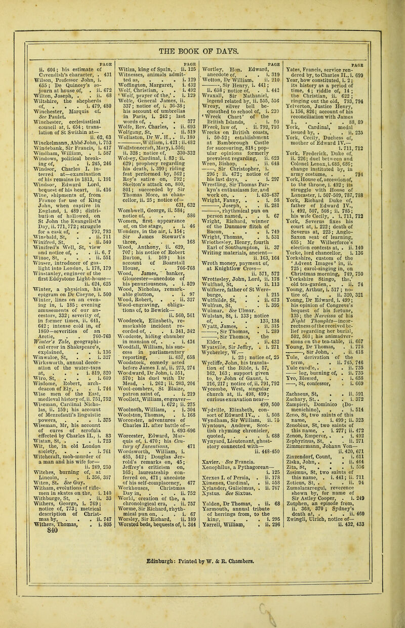 PAGE ii. 604; Ms estimate of Cavendish's character, . 431 Wilson, Professor John, i. 655; De Quincey's so- journ at house of, . ii. 672 Wilton, Joseph, . . ii. 68 Wiltshire, the shepherds of, . . . i. 479, 480 Winchester, Marquis of. See Paulet. Winchester, ecclesiastical council at, i. 654; trans- . lation of St Swithin at— ii. 62, 63 Winckelmann, Abbe John, i. 753 Windebank, Sir Francis, i. 417 Windham, William, . i. 587 Windows, political break- ing of, . . i. 245, 246 Windsor, Charles I. in- terred at—examination of his remains in 1813, i. 191 Windsor, Edward Lord, bequest of his heart, ii. 416 Wine, shipments of, from France for use of King John, when captive in England, i. 489; distri- bution of hallowed, on St John the Evangelist's Day, ii. 771, 772; struggle for a cask of, . 792, 793 Winebald, St, . . ii. 711 Winifred, St, . . ii. 540 Winifred's Well, St, view and notice of, . . ii. 6, 7 Winoc, St, . . . ii. 551 Winser, introducer of gas- light into London, i. 178, 179 Winstanley, engineer of the first Eddystone Light-house— ii. 624, 625 Winter, a physician, his epigram on Dr Cheyne, i. 500 Winter, lines on an even- ing in, i. 185; evening amusements of our an- cestors, 332; severity of, in former times, ii. 641, 642 ; intense cold in, of 1860—severities of an Arctic, . . 760-763 Winter's Tale, geographi- cal error in Shakspeare's, explained, . . i. 136 Winwaloe, St, . . i. 327 Wirksworth, annual decor- ation of the water-taps at, . . . i. 819, 820 Wiro, St, . i. 609 Wisdome, Robert, arch- deacon of Ely, . . i. 744 Wise men of the East, medieval history of, ii. 751,752 Wiseman, Cardinal Nicho- las, ii. 159; his account of Mezzofanti's linguistic powers, . . i. 375 Wiseman, Mr, his account of cures of scrofula effected by Charles II., i. 83 Wistan, St, . . . i. 723 Wit, the, in old London society, . i. 761 Witchcraft, mob-murder of a man and his wife for— ii. 249, 250 Witches, burning of, at Lincoln, . . i. 356, 357 Witen, St. See Guy. Witham, evolutions of rifle- men in skates on the, i. 140 Withburge, St, . . ii. 33 Withers, George, i. 769 ; notice of, 773; metrical description of Christ- mas by, . . ii. 747 Withers, Thomas, . i. 805 840 46 168 PAGE Witiza, king of Spain, . ii. 125 Witnesses, animals admit- ted as, i. 129 Woffington, Margaret, i. 432 Wolf, Christian, . . i. 492 ' Wolf, prayer of the,' . i. 129 Wolfe, General James, ii. 337; notice of, i. 36-38; his account of umbrellas in Paris, i. 242 ; last words of, . . . 377 Wolfe, Rev. Charles, . ii. 693 Wolfgang, St, . . ii. 519 Wollaston, Dr W. H., . ii. 180 .William, i. 421; ii. 482 Wollstonecraft, Mary, i. 556; ii. 328 ; notice of, 330-332 Wolsey, Cardinal, i. 83; ii. 629; prophecy regarding his death, i. 399; riding feat performed by, 562; Roy's satire on, 792; Skelton's attack on, 800, 801; succeeded by Sir Thomas More, as chan- cellor, ii. 25; notice of— 631, 632 Womb well, George, ii. 584; notice of, . . . 586 Women, first appearance of, on the stage, . i. Wonders, in the air, i. 154; Sir James Stewart's three, Wood, Anthony, ii. 629, 707; his notice of Robert Burton, i. 169; his account of Boarstall House, . . 766-768 Wood, James,  banker, Gloucester—anecdote of his penuriousness, . i. 529 Wood, Nicholas, remark- able glutton, . i. 97 Wood, Robert, . . ii. 327 Wood-engraving, obliga- tions of, to Bewick— ii. 560, 561 Woodcock, Elizabeth, re- markable incident re- corded of, . . i. 341, 342 Woodcote, hiding chamber in mansion of, . . i. 434 Woodfall, William, his suc- cess in parliamentary reporting, , ii. 657, 658 Woodstock, comedy acted before Jarnes I. at, ii. 273, 274 Woodward, Dr John, i. 551, 570; his duel with Dr Mead, . i. 262 ; ii. 203, 204 Wool-combers, St Blaize, patron saint of, . i. 219 Woollett, William, engraver— i. 672; ii. 275 Woolnoth, William, . i. 304 Woolston, Thomas, . i. 168 Worcester, adventures of Charles II. after battle of— i. 693-696 Worcester, Edward, Mar- quis of, i. 470; his Cen- tury of Inventions, 471 Wordsworth, William, i. 485, 542; Douglas Jer- rold's remarks on, 45; Jeffrey's criticism on, 165; laureateship con- ferred on, 471; anecdote of his self-complacency, 477 Workhouses, Christmas Day in, . . ii. 752 World, creation of the, a chronological era, . ii. 757 Worme, Sir Richard, rhyth- mical pun on, . . i. 67 Worsley, Sir Richard, ii. 189 Worsted beds, bequests of, i. 344 PAGE Wortley, Hon. Edward, anecdote of, . . i. 319 Wotton, Dr William, ii. 210 , Sir Henry, i. 441; ii. 658 ; notice of, . i. 442 Wraxall, Sir Nathaniel, legend related by, ii. 555, 556 Wreay, silver bell be- queathed to school of, i. 239 'Wreck Chart' of the British Islands, . i. 50 Wreck, law of, . ii. 792, 793 Wrecks on British coasts, i. 50-52; establishment at Bambm-ough Castle for succouring, 818 ; pop- ular opinions formerly prevalent regarding, ii. 623 Wren, Bishop, . . ii. 648 , Sir Christopher, i. 296 ; ii. 472; notice of his last days, . . i. 297 Wrestling, Sir Thomas Par- kyn's enthusiasm for, and work on, . . i. 435-437 Wright, Fanny, . . i. 58 , Joseph, . . ii. 281 , rhythmical pun on person named, . i. 67 Wright, Richard, winner of the Dunmow flitch of Bacon, . i. 749 Wright, Thomas, . i. 531 Wriothesley, Henry, fourth Earl of Southampton, ii. 37 Writing materials, ancient— ii. 163, 164 Wroth money, payment of, at Knightlow Cross— ii. 571, 572 Wrottesley, John, Lord, ii. 178 Wulfhad, St, . . ii. 113 Wulfhere, father of St Were- burge, i. 215 Wulfhilde, St, ' . . ii. 673 Wulfran, St, . . i. 395 Wulmar. See Ulmar. Wulstan, St, i. 133; notice of, . Wyatt, James, , Sir Thomas, , Sir Thomas, 133, 134 ii. 315 i. 289 the ii. .432 . i. 271 Elder, Wyatville, Sir Jeffryj Wycherley, W.— i. 23 ; notice of, 25 Wycliffe, John, his transla- tion of the Bible, i. 57, 162, 163 ; support given to, by John of Gaunt, i. 216,217; notice of, ii. 791,792 Wycombe, West, singular church at, ii. 498, 499; curious excavation near— 499, 500 Wydville, Elizabeth, con- sort of Edward IV., . i. 508 Wyndham, Sir William, ii. 75 Wyntoun, Andrew, Scot- tish rhyming chronicler, quoted, . i. 688 Wynyard, Lieutenant, ghost- story connected with— ii. 448-450 Xavier. - See Francis. Xenophilus, a Pythagorean— i. 125 Xerxes I. of Persia, . ii. 178 Ximenes, Cardinal, . ii. 558 Xylandei-j Gulielmus, . ii. 767 Xystus. See Sixtus. Yalden, Dr Thomas, . ii. 68 Yarmouth, annual tribute of herrings from, to the king, . i. 295 Yarrell, William, . ii. 296 PAGE Yates, Francis, service ren- dered by, to Charles II., i. 699 Year, how constituted, i. 2; its history as a period of time, 4; riddle of, 14 ; the Christian, ii. 622 ; ringing out the old, 793, 794 Yelverton, Justice Henry, i. 156, 826; account of his reconciliation with James L, . 88, 89 York, Cardinal, medal issued by, . . . ii. 235 York, Cecily, Duchess of, mother of Edward IV.— i. 711, 712 York, Frederick, Duke of, ii. 226; duel between and Colonel Lenox, i. 685, 686; change instituted by, in army costume, . . 794 York, House of, accession of, to the throne, i. 492 ; its struggle with House of Lancaster, i. 507-509, 787, 788 York, Richard Duke of, father of Edward IV., i. 492, 507, 508; ii. 785; his wife Cecily, . i. 711, 712 York, Severus fixes his court at, i. 222; death of Severus at, 223; Anglo- Saxon seat of learning, 655; Mr Wilberforce's election contests at, . ii. 140 Yorke, lord chancellor, i. 136 Yorkshire, custom of the ' Advent Images' in, ii. 725 ; carol-singing in, on Christmas morning, 749, 750 ' Yorkshire Stingo, the,' old tea-garden,. . ii. 74 Young, Arthur, i. 517 ; no- tice of, . . ii. 320, 321 Young, Dr Edward, i. 499 ; his opinion of Congreve's bequest of his fortune, 135; the Narcissa of his Night Thoughts—incor- rectness of the received be- lief regarding her burial, 502, 503 ; his animadver- sions on th3 tea-table, ii. 667 Young, Dr Thomas, . i. 778 , Sir John, . . ii. 418 Yule, derivation of the term, . . ii. 745, 746 Yule candle,. . . ii. 735 log, burning of, . ii. 735 Yvo, Blessed, . . i. 658 , St, confessor, . i. 669 Zachaeus, St, . . ii. 591 Zachary, St,. . . i. 372 Zampieri, Dominico (Do- menichino), . . i. 514 Zeno, St, two saints of this name, . i. 499; ii. 323 Zenobius, St, two saints of this name, . i. 277; ii. 472 Zenon, Emperor, . . i. 492 Zephyrinus, St, . . ii. 271 Zimmermann, Johann Von— ii. 420, 671 Zinzendorf, Count, . i. 611 Ziska, John, . . . ii. 464 Zita, St, i. 556 Zosimus, St, two saints of this name, . i. 441; ii. 711 Zoticus, St, . . . ii. 94 Zumalacarregui, reverence shewn by, for name of Sir Astley Cooper, . i. 249 Zutphen, an episode from, ii. 369, 370 ; Sydney's death at, . . . ii. 460 Zwingli, Uli'ich, notice of— ii. 432, 433 Edinburgh: Printed by W. & R. Chambers.