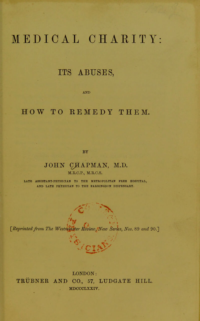 ITS ABUSES, AND HOW TO REMEDY THEM. BY JOHN CHAPMAN, M.D. M.E.C.P., M.E.C.S. LATE ASSISTANT-PHTSICIAN TO THE METEOPOLITAN FREE HOSPITAIi, AND LATE PHYSICIAN TO THE FARRINQDON DISPENSARY. / .V- [^Reprinted from The Westrffj^er Eeview,^New Series, Nos. 89 and 90.] LONDON: TRUBNER AND CO., 57, LUDGATE HILL. MDCCCLXXIV.