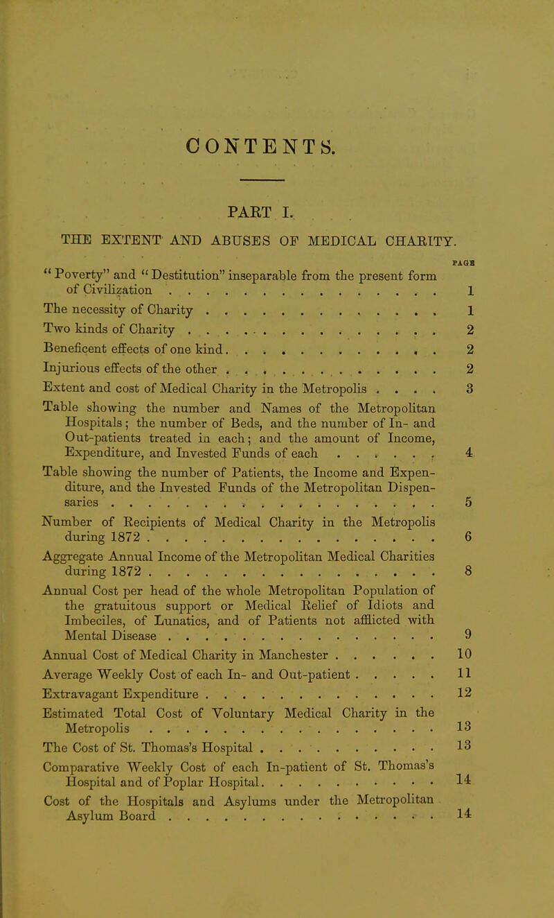 CONTENTS. PART I. THE EXTENT AND ABUSES OF MEDICAL CHARITY.  Poverty and  Destitution inseparable from the present form of Civilization 1 The necessity of Charity 1 Two kinds of Charity 2 Beneficent effects of one kind 2 Injurious effects of the other 2 Extent and cost of Medical Charity in the Metropolis .... 3 Table showing the number and Names of the Metropolitan Hospitals; the number of Beds, and the number of In- and Out-patients treated in each; and the amount of Income, Expenditure, and Invested Funds of each , 4 Table showing the number of Patients, the Income and Expen- diture, and the Invested Funds of the Metropolitan Dispen- saries 5 Number of Eecipients of Medical Charity in the Metropolis during 1872 6 Aggregate Annual Income of the Metropolitan Medical Charities during 1872 8 Annual Cost per head of the whole MetropoHtan Population of the gratuitous support or Medical Relief of Idiots and Imbeciles, of Lunatics, and of Patients not afflicted with Mental Disease 9 Annual Cost of Medical Charity in Manchester 10 Average Weekly Cost of each In- and Out-patient 11 Extravagant Expenditure 12 Estimated Total Cost of Voluntary Medical Charity in the Metropolis 13 The Cost of St. Thomas's Hospital 13 Comparative Weekly Cost of each In-patient of St, Thomas's Hospital and of Poplar Hospital 14 Cost of the Hospitals and Asylums under the Metropolitan Asylum Board 14