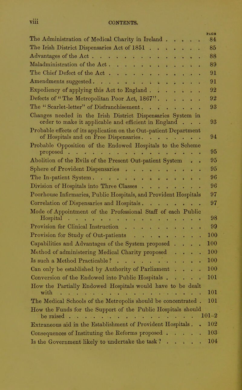 PAOB The Administration of Medical Charity in Ireland 84 The Irish District Dispensaries Act of 1851 85 Advantages of the Act 88 Maladministration of the Act 89 The Chief Defect of the Act 91 Amendments suggested 91 Expediency of applying this Act to England 92 Defects of « The Metropolitan Poor Act, 1867 92 The  Scarlet-letter of Disfranchisement 93 Changes needed in the Irish District Dispensaries System in order to make it applicable and efficient in England ... 93 Probable effects of its application on the Out-patient Department of Hospitals and on Free Dispensaries 94 Probable Opposition of the Endowed Hospitals to the Scheme proposed 95 Abolition of the Evils of the Present Out-patient System . . 95 Sphere of Provident Dispensaries 95 The In-patient System 96 Division of Hospitals into Three Classes 96 Poorhouse Infirmaries, Public Hospitals, and Provident Hospitals 97 Correlation of Dispensaries and Hospitals 97 Mode of Appointment of the Professional Staff of each Public Hospital 98 Provision for Clinical Instruction 99 Provision for Study of Out-patients 100 Capabilities and Advantages of the System proposed .... 100 Method of administering Medical Charity proposed . . . . 100 Is such a Method Practicable ? 100 Can only be established by Authority of Parliament .... 100 Conversion of the Endowed into Public Hospitals 101 How the PaxtiaUy Endowed Hospitals would have to be dealt with 101 The Medical Schools of the Metropolis shoTild be concentrated . 101 How the Funds for the Support of the Public Hospitals should be raised 101-2 Extraneous aid in the Establishment of Provident Hospitals . . 102 Consequences of Instituting the Reforms proposed 103 Is the Government likely to undertake the task ? 104