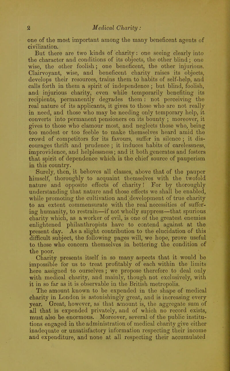 one of the most important among the many beneficent agents of civilization. But there are two kinds of charity: one seeing clearly into the character and conditions of its objects, the other blind; one wise, the other foolish; one beneficent, the other injurious. Clairvoyant, wise, and beneficent charity raises its objects, develops their resources, trains them to habits of self-help, and calls forth in them a spirit of independence ; but blind, foolish, and injurious charity, even while temporarily benefiting its recipients, permanently degrades them: not perceiving the real nature of its applicants, it gives to those who are not really in need, and those who may be needing only temporary help, it converts into permanent pensioners on its bounty ; moreover, it gives to those who clamour most, and neglects those who, being too modest or too feeble to make themselv^es heard amid the crowd of competitors for its favours, suffer in silence ; it dis- courages thrift and prudence ; it induces habits of carelessness, improvidence, and helplessness; and it both generates and fosters that spirit of dependence which is the chief source of pauperism in this country. Surely, then, it behoves all classes, above that of the pauper himself, thoroughly to acquaint themselves Avith the twofold nature and opposite effects of charity! For by thoroughly understanding that nature and those effects we shall be enabled, while promoting the cultivation and development of true charity to an extent commensurate with the real necessities of suffer- ing humanity, to restrain—if not wholly suppress—that spurious charity which, as a worker of evil, is one of the greatest enemies enlightened philanthropists have to contend against at the present day. As a slight contribution to the elucidation of this difficult subject, the following pages will, we hope, prove useful to those who concern themselves in bettering the condition of the poor. Charity presents itself in so many aspects that it would be impossible for us to treat profitably of each within the limits here assigned to ourselves ; we propose therefore to deal only with medical charity, and mainly, though not exclusively, with it in so far as it is observable in the British metropolis. The amount known to be expended in the shape of medical charity in London is astonishingly great, and is increasing every year. Great, however, as that amount is, the aggregate sum of all that is expended privately, and of which no record exists, must also be enormous. Moreover, several of the public institu- tions engaged in the administration of medical charity give either inadequate or unsatisfactory information respecting their income and expenditure, and none at all respecting their accumulated