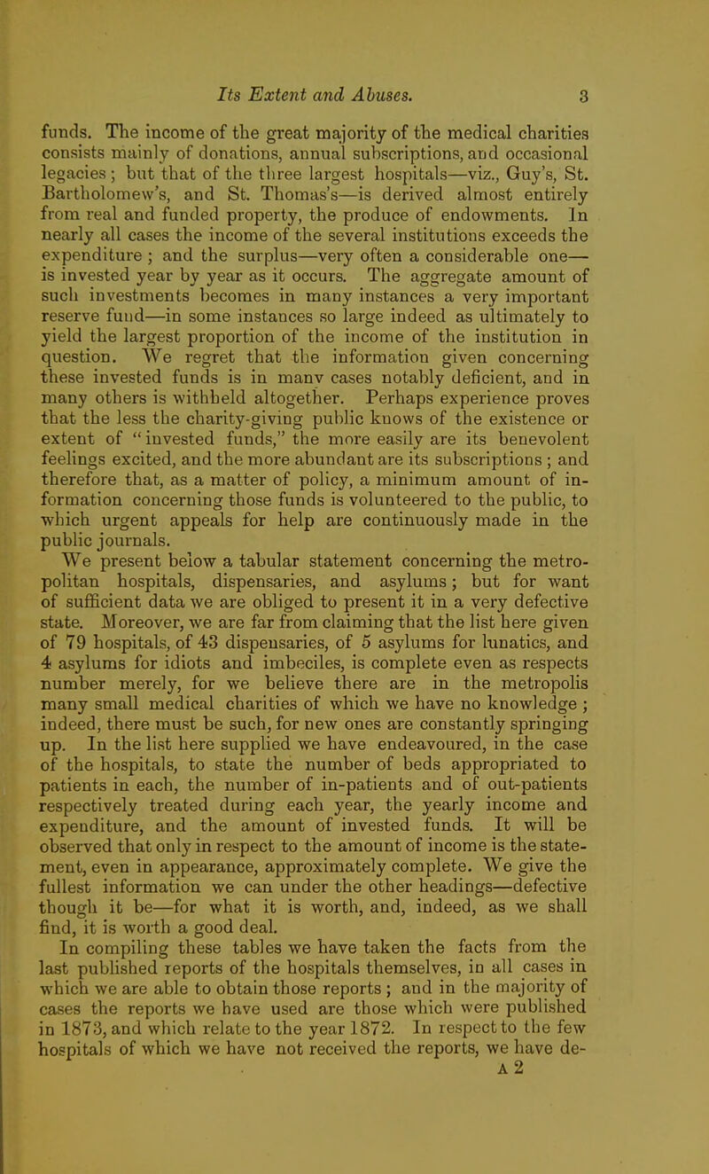 funds. The income of the great majority of the medical charities consists mainly of donations, annual subscriptions, and occasional legacies ; but that of the three largest hospitals—viz., Guy's, St. Bartholomew's, and St. Thomas's—is derived almost entirely from real and funded property, the produce of endowments. In nearly all cases the income of the several institutions exceeds the expenditure ; and the surplus—very often a considerable one— is invested year by year as it occurs. The aggregate amount of such investments becomes in many instances a very important reserve fund—in some instances so large indeed as ultimately to yield the largest proportion of the income of the institution in question. We regret that the information given concerning these invested funds is in manv cases notably deficient, and in many others is withheld altogether. Perhaps experience proves that the less the charity-giving public knows of the existence or extent of  invested funds, the more easily are its benevolent feelings excited, and the more abundant are its subscriptions ; and therefore that, as a matter of policy, a minimum amount of in- formation concerning those funds is volunteered to the public, to which urgent appeals for help are continuously made in the public journals. We present below a tabular statement concerning the metro- politan hospitals, dispensaries, and asylums; but for want of sufficient data we are obliged to present it in a very defective state. Moreover, we are far from claiming that the list here given of 79 hospitals, of 43 dispensaries, of 5 asylums for lunatics, and 4 asylums for idiots and imbeciles, is complete even as respects number merely, for we believe there are in the metropolis many small medical charities of which we have no knowledge ; indeed, there must be such, for new ones are constantly springing up. In the list here supplied we have endeavoured, in the case of the hospitals, to state the number of beds appropriated to patients in each, the number of in-patients and of out-patients respectively treated during each year, the yearly income and expenditure, and the amount of invested funds. It will be observed that only in respect to the amount of income is the state- ment, even in appearance, approximately complete. We give the fullest information we can under the other headings—defective though it be—for what it is worth, and, indeed, as we shall find, it is worth a good deal. In compiling these tables we have taken the facts from the last published reports of the hospitals themselves, in all cases in which we are able to obtain those reports ; and in the majority of cases the reports we have used are those which were published in 1873, and which relate to the year 1872. In respect to the few hospitals of which we have not received the reports, we have de-