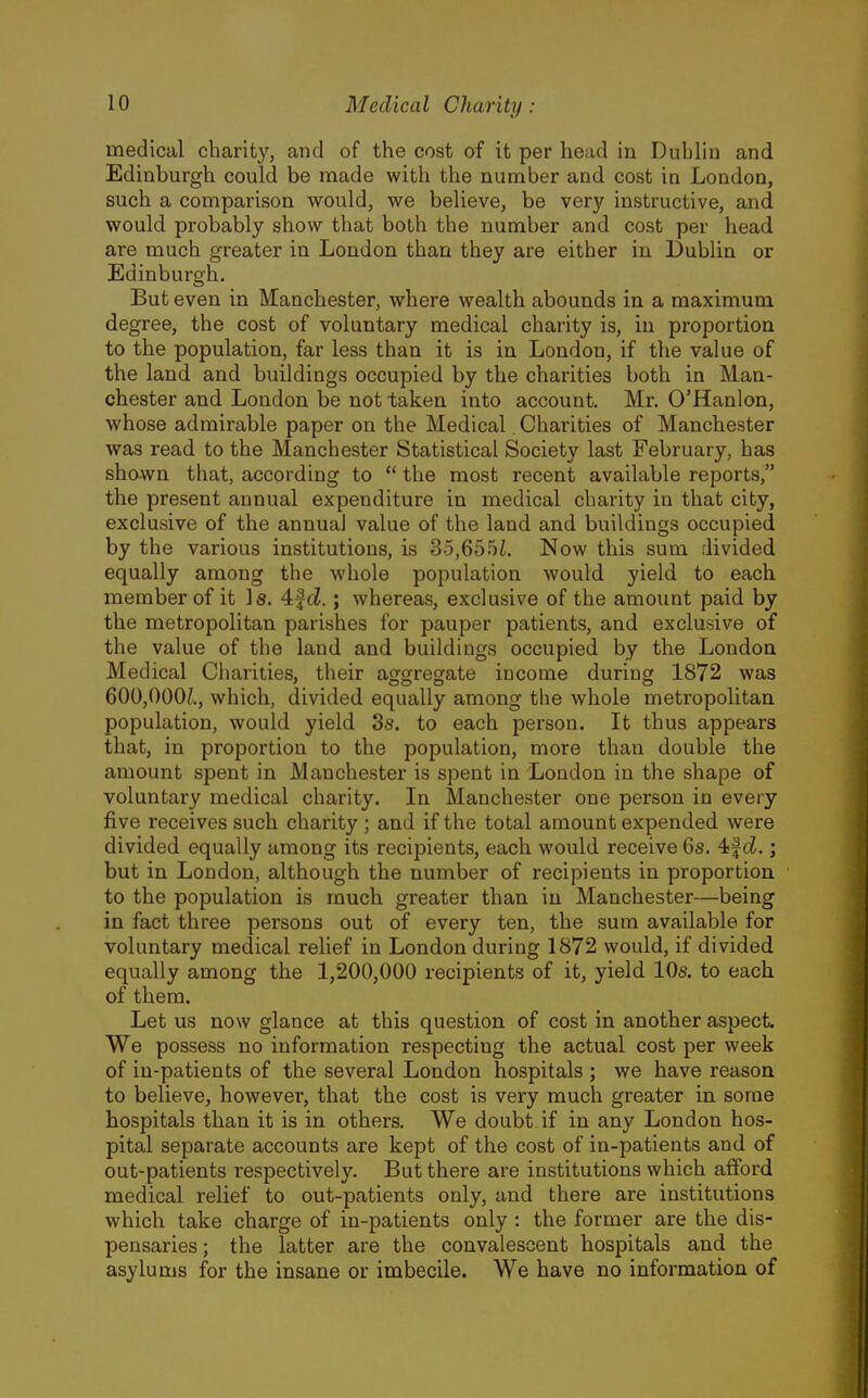 medical chanty, and of the cost of it per head in Duhlin and Edinburgh could be made with the number and cost in London, such a comparison would, we believe, be very instructive, and would probably show that both the number and cost per head are much greater in London than they are either in Dublin or Edinburgh. But even in Manchester, where wealth abounds in a maximum degree, the cost of voluntary medical charity is, in proportion to the population, far less than it is in London, if the value of the land and buildings occupied by the charities both in Man- chester and London be not taken into account. Mr. O'Hanlon, whose admirable paper on the Medical. Charities of Manchester was read to the Manchester Statistical Society last February, has shown that, according to  the most recent available reports, the present annual expenditure in medical charity in that city, exclusive of the annual value of the land and buildings occupied by the various institutions, is 35,655i. Now this sum divided equally among the whole population would yield to each member of it Is. 4f(Z.; whereas, exclusive of the amount paid by the metropolitan parishes for pauper patients, and exclusive of the value of the land and buildings occupied by the London Medical Charities, their aggregate income during 1872 was 600,000/., which, divided equally among the whole metropolitan population, would yield 3s. to each person. It thus appears that, in proportion to the population, more than double the amount spent in Manchester is spent in London in the shape of voluntary medical charity. In Manchester one person in every five receives such charity ; and if the total amount expended were divided equally among its recipients, each would receive 6s. 4f ci.; but in London, although the number of recipients in proportion to the population is much greater than in Manchester—being in fact three persons out of every ten, the sum available for voluntary medical rehef in London during 1872 would, if divided equally among the 1,200,000 recipients of it, yield 10s. to each of them. Let us now glance at this question of cost in another aspect. We possess no information respecting the actual cost per week of in-patients of the several London hospitals ; we have reason to believe, however, that the cost is very much greater in some hospitals than it is in others. We doubt if in any London hos- pital separate accounts are kept of the cost of in-patients and of out-patients respectively. But there are institutions which afford medical relief to out-patients only, and there are institutions which take charge of in-patients only : the former are the dis- pensaries ; the latter are the convalescent hospitals and the asylums for the insane or imbecile. We have no information of