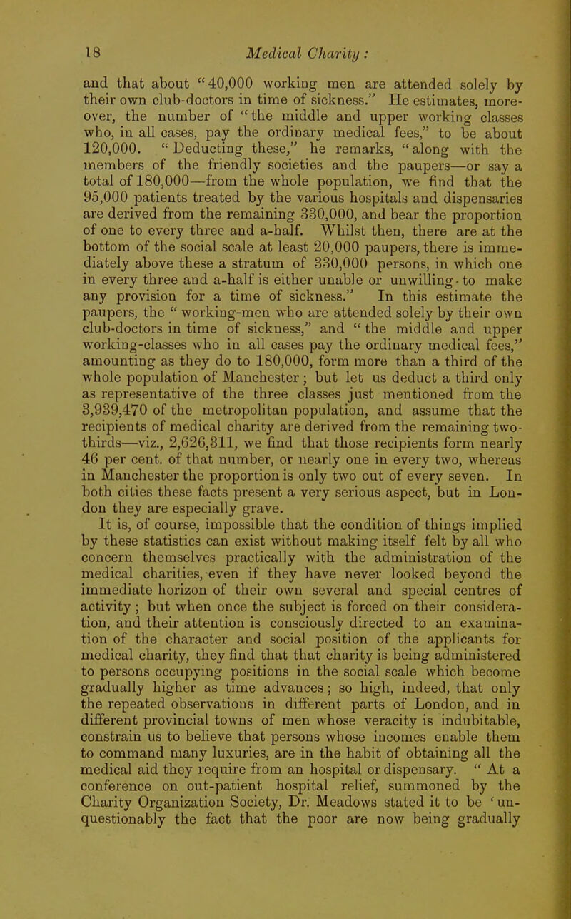 and that about 40,000 working men are attended solely by their own club-doctors in time of sickness. He estimates, more- over, the number of the middle and upper working classes who, in all cases, pay the ordinary medical fees, to be about 120,000.  Deducting these, he remarks,  along with the members of the friendly societies and the paupers—or say a total of 180,000—from the whole population, we find that the 95,000 patients treated by the various hospitals and dispensaries are derived from the remaining 330,000, and bear the proportion of one to every three and a-half. Whilst then, there are at the bottom of the social scale at least 20,000 paupers, there is imme- diately above these a stratum of 330,000 persons, in which one in every three and a-half is either unable or unwilling-to make any provision for a time of sickness. In this estimate the paupers, the  working-men who are attended solely by their own club-doctors in time of sickness, and  the middle and upper working-classes who in all cases pay the ordinary medical fees, amounting as they do to 180,000, form more than a third of the whole population of Manchester; but let us deduct a third only as representative of the three classes just mentioned from the 3,939,470 of the metropolitan population, and assume that the recipients of medical charity are derived from the remaining two- thirds—viz., 2,626,311, we find that those recipients form nearly 46 per cent, of that number, or nearly one in every two, whereas in Manchester the proportion is only two out of every seven. In both cities these facts present a very serious aspect, but in Lon- don they are especially grave. It is, of course, impossible that the condition of things implied by these statistics can exist without making itself felt by all who concern themselves practically with the administration of the medical charities, even if they have never looked beyond the immediate horizon of their own several and special centres of activity; but when once the subject is forced on their considera- tion, and their attention is consciously directed to an examina- tion of the character and social position of the applicants for medical charity, they find that that charity is being administered to persons occupying positions in the social scale which become gradually higher as time advances; so high, indeed, that only the repeated observations in different parts of London, and in different provincial towns of men whose veracity is indubitable, constrain us to believe that persons whose incomes enable them to command many luxuries, are in the habit of obtaining all the medical aid they require from an hospital or dispensary.  At a conference on out-patient hospital relief, summoned by the Charity Organization Society, Dr. Meadows stated it to be 'un- questionably the fact that the poor are now being gradually