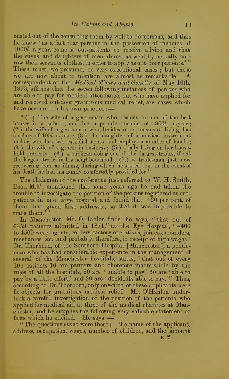 ousted out of the consultiug room by well-to-do persons,' and that he knew ' as a fact that persons in the possession of incomes of 1000^. a-year, come as out-patients to receive advice, and that the wives and daughters of men almost as wealthy actually bor- row their servants' clothes, in order to apply as out-door patients/  These must, we presume, be very exceptional cases ; but those we are now about to mention are almost as remarkable. A correspondent of the Medical Times and Gazette of May lOth, 1873, affirms that the seven following instances of persons who are able to pay for medical attendance, but who have applied for and received out-door gratuitous medical relief, are cases which have occurred in his own practice :—  (1.) The wife of a gentleman who resides in one of the best houses in a suburb, and has a private income of 8001. a-year; (2.) the wife of a gentleman who, besides other means of living, has a salary of 400Z. a-year ; (3.) the daughter of a musical instrument maker, who has two establishments and employs a number of hands ; (4.) the wife of a grocer in business; (5.) a lady living on her house- hold property ; (6.) a publican doing one of the largest trades, if not the largest trade, in his neighbourhood; (7.) a tradesman just now recovering from an illness, during which he stated that in the event of his death he had his family comfortably provided for. The chairman of the conference just referred to, W. H. Smith, Esq., M.P., mentioned that some years ago he had taken the trouble to investigate the position of the persons registered as out- patients in one large hospital, and found that  20 per cent, of them 'had given false addresses, so that it was impossible to trace them.' In Manchester, Mr. O'Hanlon finds, he says,  that out of 6359 patients admitted in 1871, at the Eye Hospital, 4400 to 4500 were agents, colliers, factory operatives, joiners, moulders, mechanics, &c., and probably, therefore, in receipt of high wages. Dr. Thorburn, of the Southern Hospital [Manchester], a gentle- man who has had considerable experience in the management of several of the Manchester hospitals, states,  that out of every loo patients 10 are paupers, and therefore inadmissible by the rules of all the hospitals, 20 are ' unable to pay,' 50 are ' able to pay by a little effort,' and 20 are ' decidedly able to pay.'  Thus, according to Dr. Thorburn, only one-fifth of these applicants were fit objects for gratuitous medical relief Mr. O'Hanlon under- took a careful investigation of the position of the patients who applied for medical aid at three of the medical charities at Man- chester, and he supplies the following very valuable statement of facts which he elicited. He says :—  The questions asked were these :—the name of the applicant, address, occupation, wages, number of children, and the amount B 2