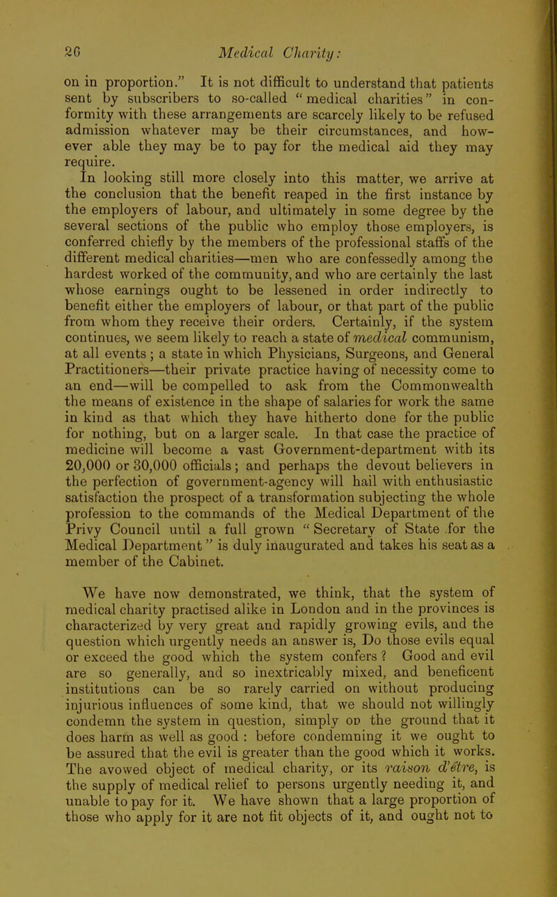 on in proportion. It is not difficult to understand that patients sent by subscribers to so-called  medical charities in con- formity with these arrangements are scarcely likely to be refused admission whatever may be their circumstances, and how- ever able they may be to pay for the medical aid they may require. In looking still more closely into this matter, we arrive at the conclusion that the benefit reaped in the first instance by the employers of labour, and ultimately in some degree by the several sections of the public who employ those employers, is conferred chiefly by the members of the professional staffs of the different medical charities—men who are confessedly among the hardest worked of the community, and who are certainly the last whose earnings ought to be lessened in order indirectly to benefit either the employers of labour, or that part of the public from whom they receive their orders. Certainly, if the system continues, we seem likely to reach a state of medical communism, at all events; a state in which Physicians, Surgeons, and General Practitioners—their private practice having of necessity come to an end—will be compelled to a.sk from the Commonwealth the means of existence in the shape of salaries for work the same in kind as that which they have hitherto done for the public for nothing, but on a larger scale. In that case the practice of medicine will become a vast Government-department with its 20,000 or 30,000 officials; and perhaps the devout believers in the perfection of government-agency will hail with enthusiastic satisfaction the prospect of a transformation subjecting the whole profession to the commands of the Medical Department of the Privy Council until a full grown  Secretary of State for the Medical Department is duly inaugurated and takes his seat as a member of the Cabinet. We have now demonstrated, we think, that the system of medical charity practised alike in London and in the provinces is characterized by very great and rapidly growing evils, and the question which urgently needs an answer is. Do those evils equal or exceed the good which the system confers ? Good and evil are so generally, and so inextricably mixed, and beneficent institutions can be so rarely carried on without producing injurious influences of some kind, that we should not willingly condemn the system in question, simply on the ground that it does harm as well as good : before condemning it we ought to be assured that the evil is greater than the good which it works. The avowed object of medical charity, or its rainon d'etre, is the supply of medical relief to persons urgently needing it, and unable to pay for it. We have shown that a large proportion of those who apply for it are not tit objects of it, and ought not to