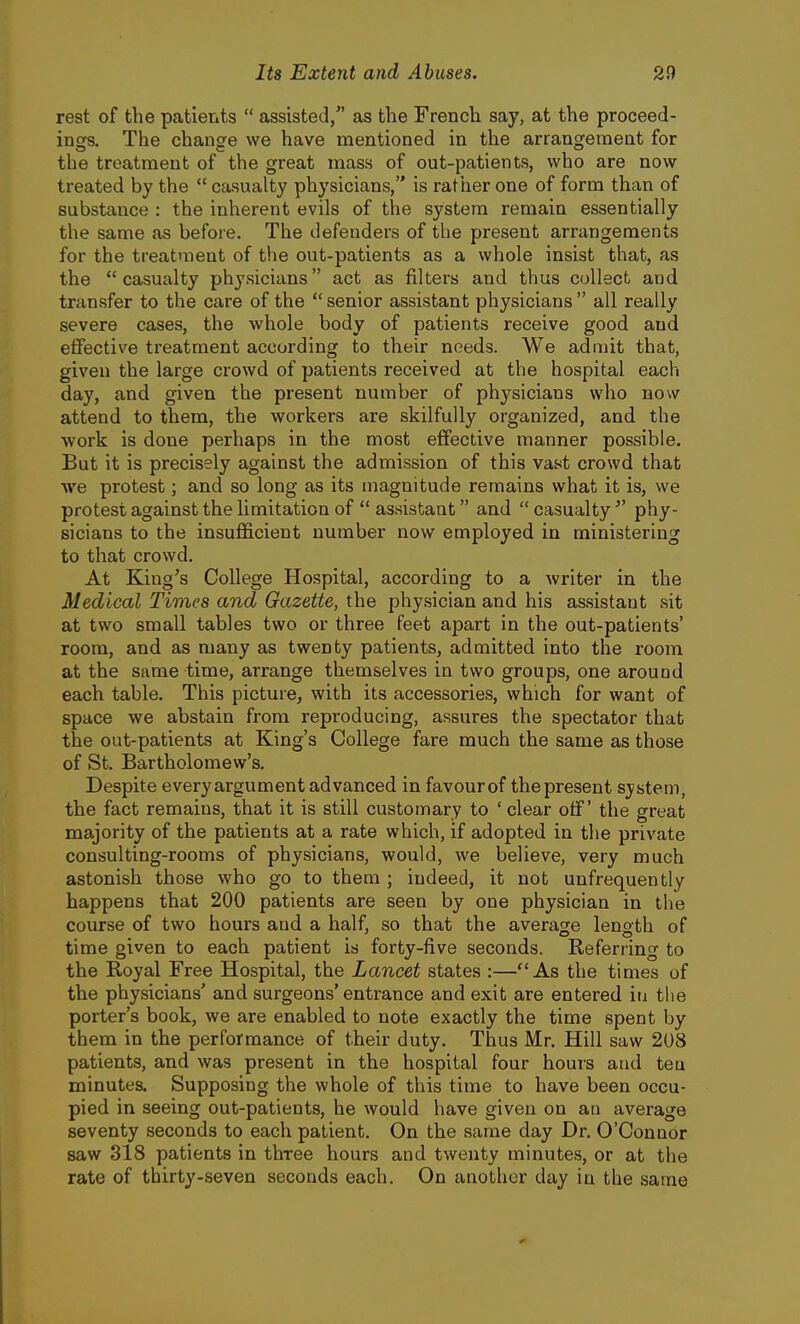 rest of the patients  assisted/' as the French say, at the proceed- ings. The change we have mentioned in the arrangement for the treatment of the great mass of out-patients, who are now treated by the  casualty physicians, is rather one of form than of substance : the inherent evils of the system remain essentially the same as before. The defenders of the present arrangements for the treatment of the out-patients as a whole insist that, as the casualty physicians act as filters and thus collect and transfer to the care of the  senior assistant physicians  all really severe cases, the whole body of patients receive good and effective treatment according to their needs. We admit that, given the large crowd of patients received at the hospital each day, and given the present number of physicians who now attend to them, the workers are skilfully organized, and the work is done perhaps in the most effective manner possible. But it is precisely against the admission of this vast crowd that Ave protest; and so long as its magnitude remains what it is, we protest against the limitation of  assistant and casualty phy- sicians to the insufficient number now employed in ministering to that crowd. At King's College Hospital, according to a writer in the Medical Times and Gazette, the physician and his assistant sit at two small tables two or three feet apart in the out-patients' room, and as many as twenty patients, admitted into the room at the same time, arrange themselves in two groups, one around each table. This picture, with its accessories, which for want of space we abstain from reproducing, assures the spectator that the out-patients at King's College fare much the same as those of St. Bartholomew's. Despite every argument advanced in favourof the present system, the fact remains, that it is still customary to ' clear off' the great majority of the patients at a rate which, if adopted in the private consulting-rooms of physicians, would, we believe, very much astonish those who go to them ; indeed, it not unfrequently happens that 200 patients are seen by one physician in the course of two hours and a half, so that the average length of time given to each patient is forty-five seconds. Referring to the Royal Free Hospital, the Lancet states :—As the times of the physicians' and surgeons'entrance and exit are entered iu the porter's book, we are enabled to note exactly the time spent liy them in the performance of their duty. Thus Mr. Hill saw 208 patients, and was present in the hospital four hours and ten minutes. Supposing the whole of this time to have been occu- pied in seeing out-patients, he would have given on an average seventy seconds to each patient. On the same day Dr. O'Connor saw 318 patients in three hours and twenty minutes, or at the rate of thirty-seven seconds each. On another day in the same