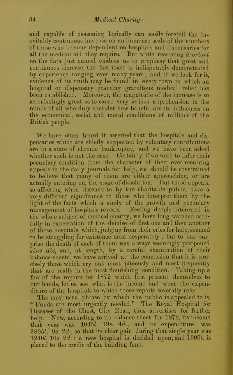 and capable of reasoning logically can easily foretell the in- evitably continuous increase on an immense scale of the numbers of those who become dependent on hospitals and dispensaries for all the medical aid they require. But while reasoning ci 'priori on the data just named enables us to prophesy that great and continuous increase, the fact itself is indisputably demonstrated by experience ranging over many years ; and, if we look for it, evidence of its truth may be found in every town in which an hospital or dispensary granting gratuitous medical relief has been established. Moreover, the magnitude of the increase is so astonishingly great as to cause very serious apprehension in the minds of all who duly consider how baneful are its influences on the economical, social, and moral conditions of millions of the British people. We have often heard it asserted that the hospitals and dis- pensaries which are chiefly supported by voluntary contributions are in a state of chronic bankruptcy, and we have been asked whether such is not the case. Certainly, if we were to infer their pecuniary condition from the character of their ever recurring appeals in the daily journals for help, we should be constrained to believe that many of them are either approaching, or are actually entering on, the stage of dissolution. But these appeals, so aflfecting when listened to by the charitable public, have a very different significance to those who interpret them by the light of the facts which a study of the growth and pecuniary management of hospitals reveals. Feeling deeply interested in the whole subject of medical charity, we have long watched care- fully in expectation of the demise of first one and then another of those hospitals, which, judging from their cries for help, seemed to be struggling for existence most desperately ; but to our sur- prise the death of each of them was always seemingly postponed sine die, and, at length, by a careful examination of their balance-sheets, we have arrived at the conclusion that it is pre- cisely those which cry out most piteously and most frequently that are really in the most flourishing condition. Taking up a few of the reports for 1872 which first present themselves to our hands, let us see what is the income and what the expen- diture of the hospitals to which those reports severally refer. The most usual phrase by which the public is appealed to is,  Funds are most urgently needed. The Koyal Hospital for Diseases of the Chest, City Road, thus advertises for further help. Now, according to its balance-sheet for 1872, its income that year was 4045^. 19s. 4(i., and its expenditure was 2805L 9s. 2d., so that its clear gain during that single year was 1240^. lOs. 2d.: a new hospital is decided upon, and 1000^. is placed to tho credit of the building fund.