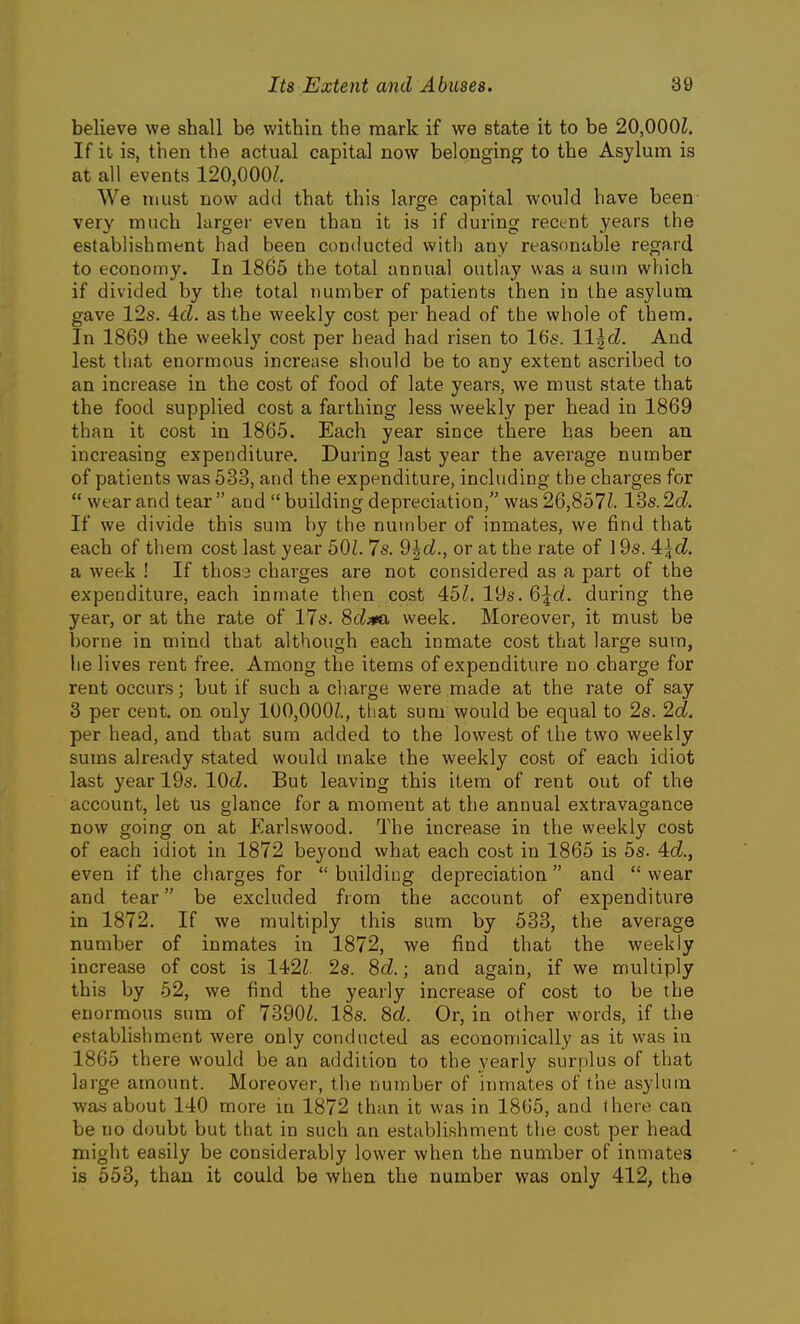 believe we shall be within the mark if we state it to be 20,000?. If it is, then the actual capital now belonging to the Asylum is at all events 120,000/. We must now add that this large capital would have been very much larger even than it is if during recent years the establishment had been conducted with any reasonable regard to economy. In 1865 the total annual outlay was a sum which if divided by the total number of patients then in the asylum gave 12s. 4d. as the weekly cost per head of the whole of them. In 1869 the weekly cost per head had risen to lUs. ll^d. And lest that enormous increase should be to any extent ascribed to an increase in the cost of food of late years, we must state that the food supplied cost a farthing less weekly per head in 1869 than it cost in 1865. Each year since there has been an increasing expenditure. During last year the average number of patients was 533, and the expenditure, including the charges for  wear and tear and  building depreciation, was 26,857Z. lSs.2d. If we divide this sum by the number of inmates, we find that each of them cost last year 50/. 7s. 9^d., or at the rate of l9s. 4:\d. a week ! If thos3 charges are not considered as a part of the expenditure, each inmate then cost 451. 19s. 6\d. during the year, or at the rate of 17s. Sd^ta week. Moreover, it must be borne in mind that although each inmate cost that large sura, he lives rent free. Among the items of expenditure no charge for rent occurs; but if such a charge were made at the rate of say 3 per cent, on only 100,000/., that sum would be equal to 2s. 2d. per head, and that sum added to the lowest of the two weekly sums already .stated would make the weekly cost of each idiot last year 19s. lOcZ. But leaving this item of rent out of the account, let us glance for a moment at the annual extravagance now going on at Earlswood. The increase in the weekly cost of each idiot in 1872 beyond what each cost in 1865 is 5s. 4:d., even if the charges for  building depreciation  and  wear and tear be excluded from the account of expenditure in 1872. If we multiply this sum by 533, the average number of inmates in 1872, we find that the weekly increase of cost is 142/. 2s. 8d.; and again, if we multiply this by 52, we find the yearly increase of cost to be the enormous sum of 7390Z. 18s. 8d. Or, in other words, if the establishment were only conducted as economically as it was in 1865 there would be an addition to the yearly surplus of that large amount. Moreover, the number of inmates of the asylum was about 140 more in 1872 than it was in 1865, and there can be no doubt but that in such an establishment the cost per head might easily be considerably lower when the number of inmates is 553, than it could be when the number was only 412, the