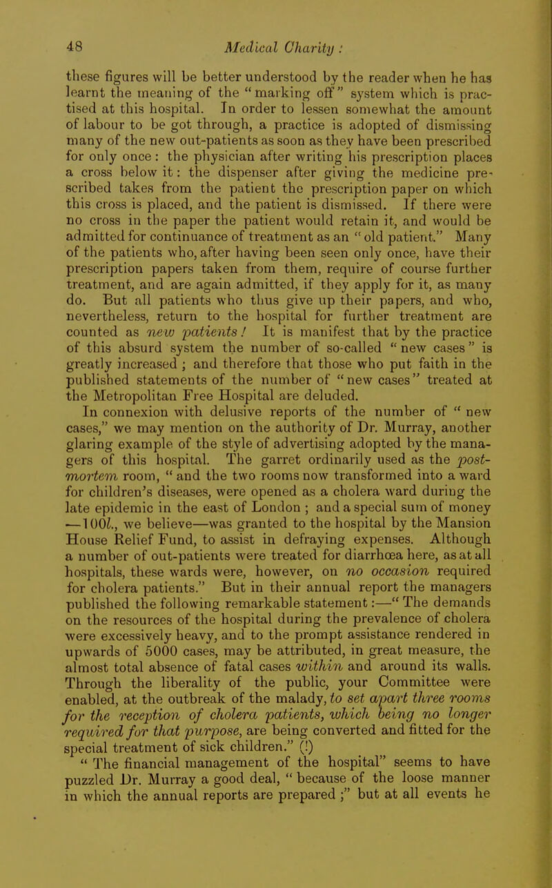 these figures will be better understood by the reader when he has learnt the meaning of the marking off system which is prac- tised at this hospital. In order to lessen somewhat the amount of labour to be got through, a practice is adopted of dismissing many of the new out-patients as soon as they have been prescribed for only once: the physician after writing his prescription places a cross below it: the dispenser after giving the medicine pre- scribed takes from the patient the prescription paper on which this cross is placed, and the patient is dismissed. If there were no cross in the paper the patient would retain it, and would be admitted for continuance of treatment as an  old patient. Many of the patients who, after having been seen only once, have their prescription papers taken from them, require of course further treatment, and are again admitted, if they apply for it, as many do. But all patients who thus give up their papers, and who, nevertheless, return to the hospital for further treatment are counted as mew iDotients ! It is manifest that by the practice of this absurd system the number of so-called new cases is greatly increased ; and therefore that those who put faith in the published statements of the number of new cases treated at the Metropolitan Free Hospital are deluded. In connexion with delusive reports of the number of  new cases, we may mention on the authority of Dr. Murray, another glaring example of the style of advertising adopted by the mana- gers of this hospital. The garret ordinarily used as the post- mortem room,  and the two rooms now transformed into a ward for children's diseases, were opened as a cholera ward during the late epidemic in the east of London ; and a special sum of money ■—lOOi., we believe—was granted to the hospital by the Mansion House Relief Fund, to assist in defraying expenses. Although a number of out-patients were treated for diarrhoea here, as at all hospitals, these wards were, however, on no occasion required for cholera patients. But in their annual report the managers published the following remarkable statement:— The demands on the resources of the hospital during the prevalence of cholera were excessively heavy, and to the prompt assistance rendered in upwards of 6000 cases, may be attributed, in great measure, the almost total absence of fatal cases within and around its walls. Through the liberality of the public, your Committee were enabled, at the outbreak of the malady, to set apart three rooms for the reception of cholera 'patients, which being no longer required for that purpose, are being converted and fitted for the special treatment of sick children. (!)  The financial management of the hospital seems to have puzzled Dr. Murray a good deal,  because of the loose manner in which the annual reports are prepared but at all events he
