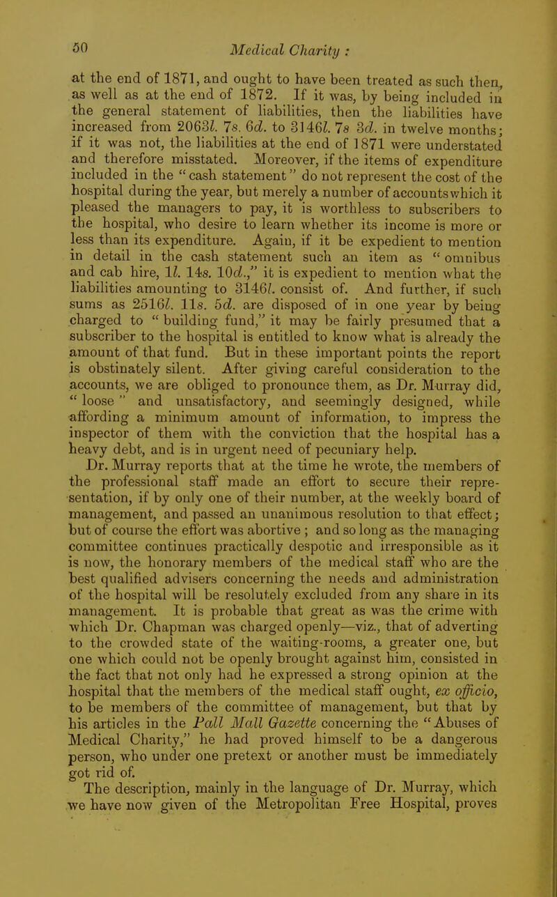 at the end of 1871, and ought to have been treated as such then, as well as at the end of 1872, If it was, by being included in the general statement of liabilities, then the liabilities have increased from 2063?. 7s. Qd. to 3146Z, 7a Sd. in twelve months; if it was not, the liabilities at the end of 1871 were understated and therefore misstated. Moreover, if the items of expenditure included in the  cash statement do not represent the cost of the hospital during the year, but merely a number of accounts v/hich it pleased the managers to pay, it is worthless to subscribers to the hospital, who desire to learn whether its income is more or less than its expenditure. Again, if it be expedient to mention in detail in the cash statement such an item as  omnibus and cab hire, 11. 14s. 10c?., it is expedient to mention what the liabilities amounting to 3146/. consist of. And further, if such sums as 2516?. lis. 6c?. are disposed of in one year by being charged to  building fund, it may be fairly presumed that a subscriber to the hospital is entitled to know what is already the amount of that fund. But in these important points the report is obstinately silent. After giving careful consideration to the accounts, we are obliged to pronounce them, as Dr. Murray did,  loose  and unsatisfactory, and seemingly designed, while affording a minimum amount of information, to impress the inspector of them with the conviction that the hospital has a heavy debt, and is in urgent need of pecuniary help. Dr. Murray reports that at the time he wrote, the members of the professional staff made an effort to secure their repre- sentation, if by only one of their number, at the weekly board of management, and passed an unanimous resolution to that effect; but of course the effort was abortive ; and so long as the managing committee continues practically despotic and irresponsible as it is now, the honorary members of the medical staff who are the best qualified advisers concerning the needs and administration of the hospital will be resolutely excluded from any share in its management. It is probable that great as was the crime with ■which Dr. Chapman was charged openly—viz., that of adverting to the crowded state of the waiting-rooms, a greater one, but one which could not be openly brought against him, consisted in the fact that not only had he expressed a strong opinion at the hospital that the members of the medical staff ought, ex officio, to be members of the committee of management, but that by his articles in the Fall Mall Gazette concerning the Abuses of Medical Charity, he had proved himself to be a dangerous person, who under one pretext or another must be immediately got rid of. The description, mainly in the language of Dr. Murray, which we have now given of the Metropolitan Free Hospital, proves