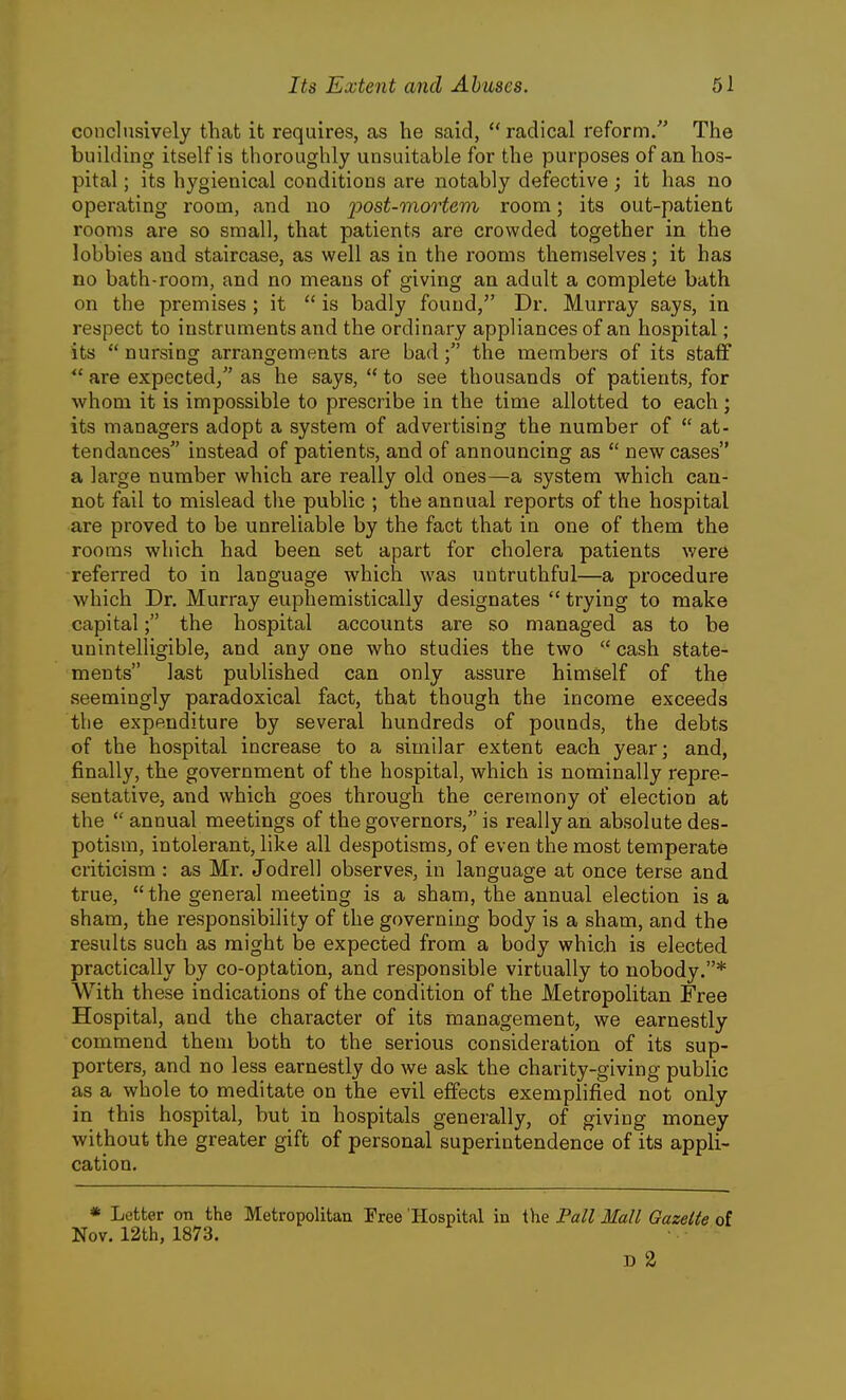 conclusively that it requires, as he said,  radical reform. The building itself is thoroughly unsuitable for the purposes of an hos- pital ; its hygienical conditions are notably defective; it has no operating room, and no j^ost-onortem room; its out-patient rooms are so small, that patients are crowded together in the lobbies and staircase, as well as in the rooms themselves; it has no bath-room, and no means of giving an adult a complete bath on the premises ; it  is badly found, Dr. Murray says, in respect to instruments and the ordinary appliances of an hospital; its  nursing arrangements are badthe members of its staff  are expected/' as he says,  to see thousands of patients, for whom it is impossible to prescribe in the time allotted to each; its managers adopt a system of advertising the number of  at- tendances instead of patients, and of announcing as  new cases a large number which are really old ones—a system which can- not fail to mislead the public ; the annual reports of the hospital are proved to be unreliable by the fact that in one of them the rooms which had been set apart for cholera patients were referred to in language which was untruthful—a procedure which Dr. Murray euphemistically designates  trying to make capital; the hospital accounts are so managed as to be unintelligible, and any one who studies the two  cash state- ments last published can only assure himself of the seemingly paradoxical fact, that though the income exceeds the expenditure by several hundreds of pounds, the debts of the hospital increase to a similar extent each year; and, finally, the government of the hospital, which is nominally repre- sentative, and which goes through the ceremony of election at the  annual meetings of the governors, is really an absolute des- potism, intolerant, like all despotisms, of even the most temperate criticism : as Mr. Jodrell observes, in language at once terse and true,  the general meeting is a sham, the annual election is a sham, the responsibility of the governing body is a sham, and the results such as might be expected from a body which is elected practically by co-optation, and responsible virtually to nobody.* With these indications of the condition of the Metropolitan Free Hospital, and the character of its management, we earnestly commend them both to the serious consideration of its sup- porters, and no less earnestly do we ask the charity-giving public as a whole to meditate on the evil effects exemplified not only in this hospital, but in hospitals generally, of giving money without the greater gift of personal superintendence of its appli- cation. * Letter on the Metropolitan Free 'Hospital in the Pall Mall Gazelle of Nov. 12th, 1873. D 2