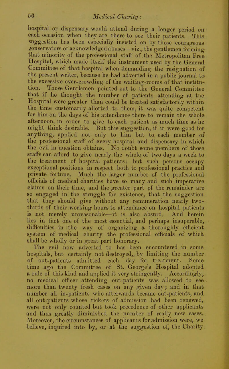 hospital or dispensary would attend during a longer period on each occasion when they are there to see their patients. This suggestion has been especially insisted on by those courageous /onservators of acknowledged abuses—viz.^ the gentlemen forming that minority of the professional staff of the Metropolitan Free Hospital, which made itself the instrument used by the General Committee of that hospital when demanding the resignation of the present writer, because he had adverted in a public journal to the excessive over-crowding of the waiting-rooms of that institu- tion. Those Gentlemen pointed out to the General Committee that if he thought the number of patients attending at tiie Hospital were greater tlian could be treated satisfactorily within the time customarily allotted to them, it was quite competent for him on the days of his attendance there to remain the whole afternoon, in order to give to each patient as much time as he might think desirable. But this suggestion, if it were good for anything, applied not only to him but to each member of the professional staff of every hospital and dispensary in which the evil in question obtains. No doubt some members of those staffs can aflbrd to give nearly the wholes of two days a week to the treatment of hospital patients; but such persons occupy exceptional positions in respect both to professional practice and private fortune. Much the larger number of the professional officials of medical charities have so many and such imperative claims on their time, and the greater part of the remainder are so engaged in the struggle for existence, that the suggestion that they should give without any remuneration nearly two- thirds of their working hours to attendance on hospital patients is not merely unreasonable—it is also absurd. And herein lies in fact one of the most essential, and perhaps insuperable, difficulties in the way of organizing a thoroughly efficient system of medical charity the professional officials of which shall be wholly or in gi*eat part honorary. The evil now adverted to has been encountered in some hospitals, but certainly not destroyed,, by limiting the number of out-patients admitted each day for treatment. Some time ago the Committee of St. George's Hospital adopted a rule of this kind and applied it very stringently. Accordingly, no medical officer attendmg out-patients was allowed to see more than twenty fresh cases on any given day; and in that number all in-patients who afterwards became out-patients, and all out-patients whose tickets of admission had been renewed, were not only counted but took precedence of other applicants and thus greatly diminished the number of really new cases. Moreover, the circumstances of applicants for admission were, we believe, inquired into by, or at the suggestion of, the Charity