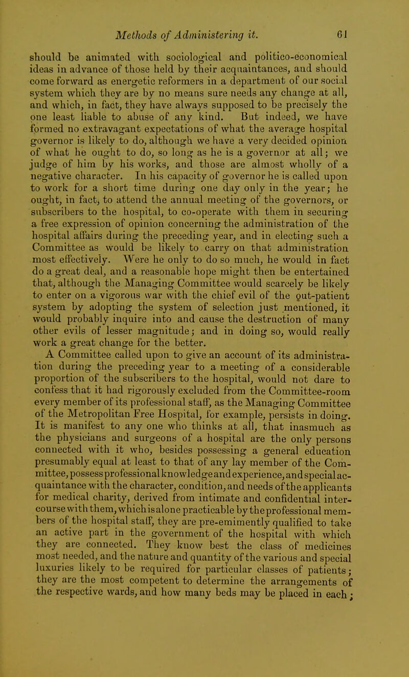 should be animated with sociological and politico-economical ideas in advance of those held by their acquaintances, and should come forward as energetic reformers in a department of our social system which they are by no means sure needs any change at all, and which, in fact, they have always supposed to be precisely the one least liable to abuse of any kind. But indeed, we have formed no extravagant expectations of what the average hospital governor is likely to do, although we have a very decided opinion of what he ought to do, so long as he is a governor at all; we judge of him by his works, and those are almost wholly of a negative character. In his capacity of governor he is called upon to work for a short time during one day only in the year; he ought, in fact, to attend the annual meeting of the governors, or subscribers to the hospital, to co-operate with them in securing a free expression of opinion concerning the administration of the hospital affairs during the preceding year, and in electing such a Committee as would be likely to csLvry on that administration most effectively. Were he only to do so much, he would in fact do a great deal, and a reasonable hope might then be entertained that, although the Managing Committee would scarcely be likely to enter on a vigorous war with the chief evil of the gut-patient system by adopting the system of selection just .mentioned, it would probably inquire into and cause the destruction of many other evils of lesser magnitude; and in doing so, would really work a great change for the better. A Committee called upon to give an account of its administra- tion during the preceding year to a meeting of a considerable proportion of the subscribers to the hospital, would not dare to confess that it had rigorously excluded from the Committee-room every member of its professional staff, as the Managing Committee of the Metropolitan Free Hospital, for example, persists in doing. It is manifest to any one who thinks at all, that inasmuch as the physicians and surgeons of a hospital are the only persons connected with it who, besides possessing a general education presumably equal at least to that of any lay member of the Com- mittee, possess professional knowledge and experience, and special ac- quaintance with the character, condition, and needs of the applicants for medical charity, derived from intimate and confidential inter- course with them, whichis alone practicable by the professional mem- bers of the hospital staff, they are pre-emimently qualified to take an active part in the government of the hospital with which they are connected. They know best the class of medicines most needed, and the nature and quantity of the various and special luxuries likely to be required for particular classes of patients; they are the most competent to determine the arrangements of the respective wards, and how many beds may be placed in each;