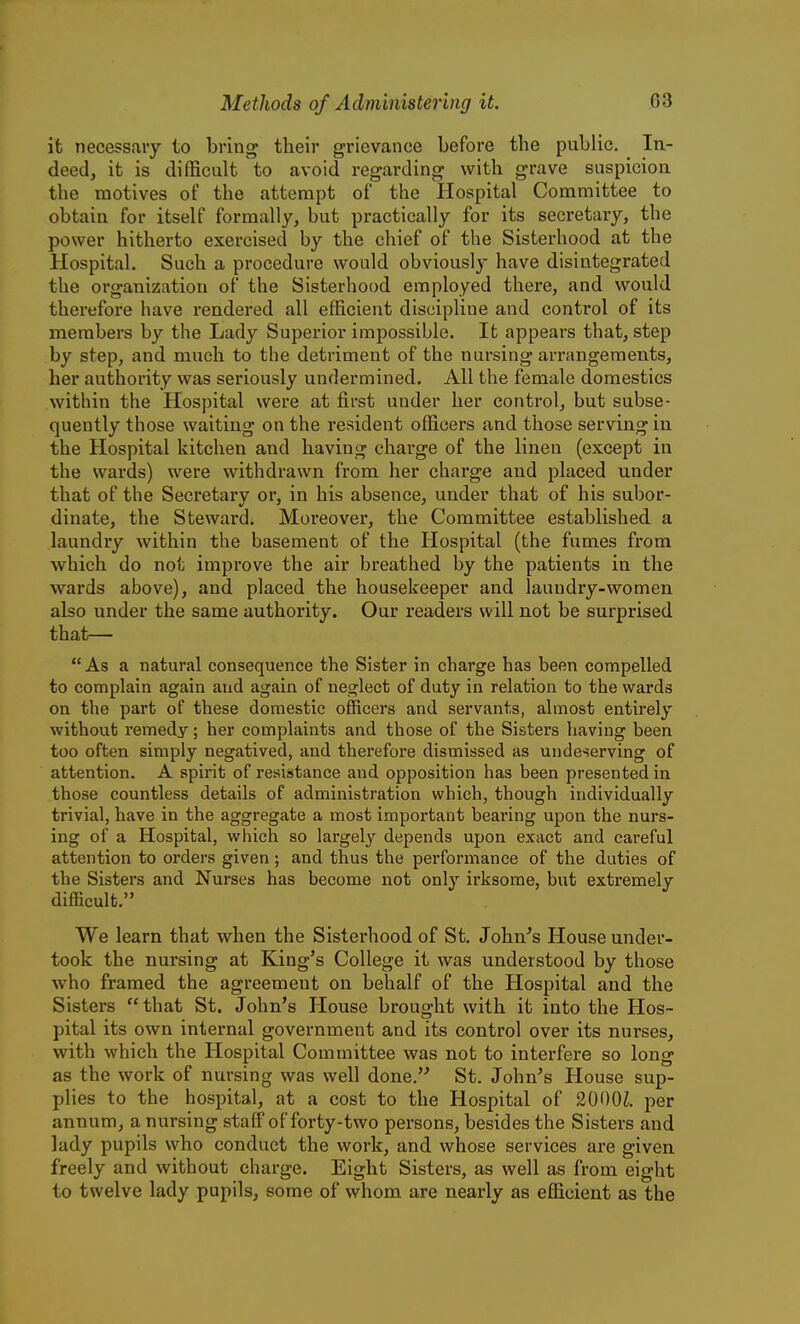 it necessary to bring their grievance before the public. In- deed, it is difficult to avoid regarding with grave suspicion the motives of the attempt of the Hospital Committee to obtain for itself formally, but practically for its secretary, the power hitherto exercised by the chief of the Sisterhood at the Hospital. Such a procedure would obviously have disintegrated the organization of the Sisterhood employed there, and would therefore have rendered all efficient discipline and control of its members by the Lady Superior impossible. It appears that, step by step, and much to the detriment of the nursing arrangements, her authority was seriously undermined. All the female domestics within the Hospital were at first under her control, but subse- quently those waiting on the resident officers and those serving in the Hospital kitchen and having charge of the linen (except in the wards) were withdrawn from her charge and placed under that of the Secretary or, in his absence, under that of his subor- dinate, the Steward. Moreover, the Committee established a laundry within the basement of the Hospital (the fumes from which do not improve the air breathed by the patients in the wards above), and placed the housekeeper and laundry-women also under the same authority. Our readers will not be surprised that—  As a natural consequence the Sister in charge has been compelled to complain again and again of neo^lect of duty in relation to the wards on the part of these domestic officers and servants, almost entirely without remedy; her complaints and those of the Sisters having been too often simply negatived, and therefore dismissed as undeserving of attention, A spirit of resistance and opposition has been presented in those countless details of administration which, though individually trivial, have in the aggregate a most important bearing upon the nurs- ing of a Hospital, which so largely depends upon exact and careful attention to orders given ; and thus the performance of the duties of the Sisters and Nurses has become not only irksome, but extremely difficult. We learn that when the Sisterhood of St, John's House under- took the nursing at King's College it was understood by those who framed the agreement on behalf of the Hospital and the Sisters that St. John's House brought with it into the Hos- pital its own internal government and its control over its nurses, with which the Hospital Committee was not to interfere so long as the work of nursing was well done.'' St. John's House sup- plies to the hospital, at a cost to the Hospital of 2000Z. per annum, a nursing staff of forty-two persons, besides the Sisters and lady pupils who conduct the work, and whose services are given freely and without charge. Eight Sisters, as well as from eight to twelve lady pupils, some of whom are nearly as efficient as the