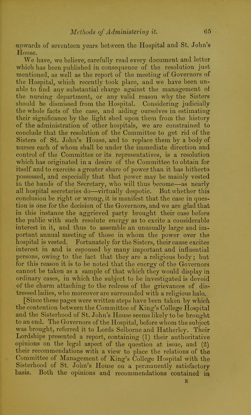 upwards of seventeen years between the Hospital and St. John's House. We have, we believe, carefully read every document and letter which has been published in consequence of the resolution just mentioned, as well as the report of the meeting of Governors of the Hospital, which recently took place, and we have been un- able to find any substantial charge against the management ot the nursing department, or any valid reason why the Sisters should be dismissed from the Hospital, Considering judicially the whole facts of the case, and aiding ourselves in estimating their significance by the light shed upon them from the history of the administration of other hospitals, we are constrained to conclude that the resolution of the Committee to get rid of the Sisters of St. John's House, and to replace them by a body of nurses each of whom shall be under the immediate direction and control of the Committee or its representatives, is a resolution which has originated in a desire of the Committee to obtain for itself and to exercise a greater share of power than it has hitherto possessed, and especially that that power may be mainly vested in the hands of the Secretary, who will thus become—as nearly all hospital secretaries do—virtually despotic. But whether this conclusion be right or wrong, it is manifest that the case in ques- tion is one for the decision of the Governors, and we are glad that in this instance the aggrieved party brought their case before the public with such resolute energy as to excite a considerable interest in it, and thus to assemble an unusually large and im- portant annual meeting of those in whom the power over the hospital is vested. Fortunately for the Sisters, their cause excites interest in and is espoused by many important and influential persons, owing to the fact that they are a religious body; but for this reason it is to be noted that the energy of the Governors cannot be taken as a sample of that which they would display in ordinary cases, in which the subject to be investigated is devoid of the charm attaching to the redress of the grievances of dis- tressed ladies, who moreover are surrounded with a religious halo. [Since these pages were written steps have been taken by which the contention between the Committee of King's College Hospital and the Sisterhood of St. John's House seems likely to be brought to an end. The Governors of the Hospital, before whom the subject was brought, referred it to Lords Sel borne and Hatherley. Their Lordships presented a report, containing (1) their authoritative opinions on the legal aspect of the question at issue, and (2) their recommendations with a view to place the relations of the Committee of Management of King's College Hospital with the Sisterhood of St. John's House on a permanently satisfactory basis. Both the opinions and recommendations contained in