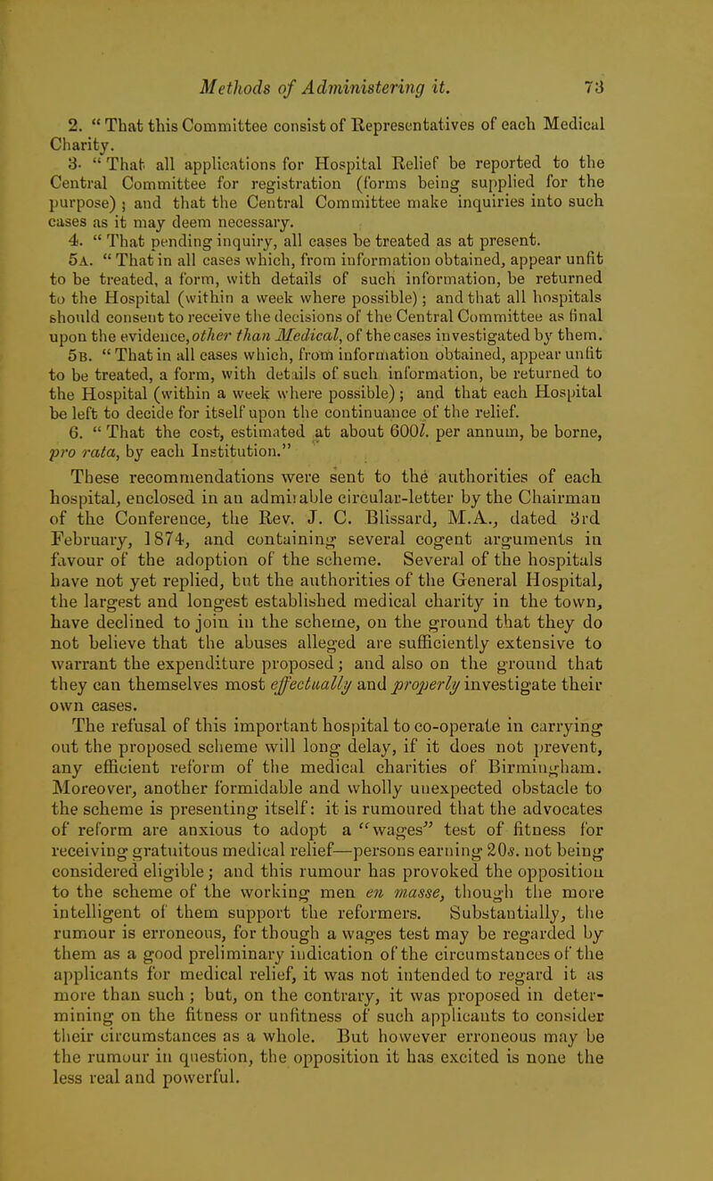 2.  That this Committee consist of Representatives of each Medical Charity. 3-  That all applications for Hospital Relief be reported to the Central Committee for registration (forms being supplied for the l)urpose) ; and that the Central Committee make inquiries into such cases as it may deem necessary. 4.  That pending inquiry, all cases be treated as at present. 5a.  That in all cases which, from information obtained, appear unfit to be treated, a form, with details of such information, be returned to the Hospital (within a week where possible); and that all hospitals should consent to receive the decisions of the Central Committee as final upon the evidence,o^/^er than Medical, of thecases investigated by them. 5b.  That in all cases which, from information obtained, appear unfit to be treated, a form, with details of such information, be returned to the Hospital (within a week where possible) ; and that each Hospital be left to decide for itself upon the continuance of the relief. 6.  That the cost, estimated at about 600^. per annum, be borne, pro rata, by each Institution. These recommendations were sent to the authorities of each, hospital, enclosed in an adnaiiable circular-letter by the Chairman of the Conference, the Rev. J. C. Blissard, M.A., dated 3rd February, 1874, and containing sevei'al cogent arguments in favour of the adoption of the scheme. Several of the hospitals have not yet replied, but the authorities of the General Hospital, the largest and longest established medical charity in the town, have declined to join in the scheme, on the ground that they do not believe that the abuses alleged are sufficiently extensive to warrant the expenditure proposed; and also on the ground that they can themselves most effectually/ and jorojyer/y investigate their own cases. The refusal of this important hospital toco-operate in carrying out the proposed scheme will long delay, if it does not prevent, any efficient reform of the medical charities of Birmingham. Moreover, another formidable and wholly unexpected obstacle to the scheme is presenting itself: it is rumoured that the advocates of reform are anxious to adopt a wages test of fitness for receiving gratuitous medical relief—persons earning 20*. not being considered eligible; and this rumour has provoked the opposition to the scheme of the workinar men en masse, though the more intelligent of them support the reformers. Substantially, the rumour is erroneous, for though a wages test may be regarded by them as a good preliminary indication of the circumstances of the applicants for medical relief, it was not intended to regard it as more than such; but, on the contrary, it was proposed in deter- mining on the fitness or unfitness of such applicants to consider their circumstances as a whole. But however erroneous may be the rumour in question, the opposition it has excited is none the less real and powerful.