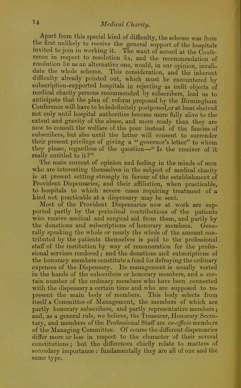 Apart from this special kind of difficulty, the scheme was from the first unlikely to receive the general support of the hospitals invited to join in working it. The want of accord at the Confe- rence in respect to resolution 5a, and the recommendation of resolution 5b as an alternative one, would, in our opinion, invali- date the whole scheme. This consideration, and the inherent difficulty already pointed out, which must be encountered by subscription-supported hospitals in rejecting as unfit objects of medical charity persons recommended by subscribers, lead us to anticipate that the plan of reform proposed by the Birmingham Conference will have to be indefinitely postponed,or at least shelved not only until hospital authorities become more fully alive to the extent and gravity of the abuse, and more ready than they are now to consult the welfare of the poor instead of the fancies of subscribers, but also until the latter will consent to surrender their present privilege of giving a  governor's letter to whom they please, regardless of the question— Is the receiver of it really entitled to it? The main current of opinion and feeling in the minds of men who are interesting themselves in the subject of medical chaiity is at present setting strongly in favour of the establishment of Provident Dispensaries, and their affiliation, when practicable, to hospitals to which severe cases requiring treatment of a kind not practicable at a dispensary may be sent. Most of the Provident Dispensaries now at work are sup- ported partly by the periodical contributions of the patients who receive medical and surgical aid from them, and partly by the donations and subscriptions of honorary members. Gene- rally speaking the whole or nearly the whole of the amount con- tributed by the patients themselves is paid to the professional stafi* of the institution by way of remuneration for the profes- sional services rendered ; and the donations and subscriptions of the honorary members constitute a fund for defraying the ordinary expenses of the Dispensary. Its management is usually vested in the hands of the subscribers or honorary members, and a cer- tain number of the ordinary members who have been connected with the dispensary a certain time and who are supposed to re- present the main body of members. This body selects from itself a Committee of Management, the members of which are partly honorary subscribers, and partly representative members; and, as a general rule, we believe, the Treasurer, Honorary Secre- tary, and members of the Professional Staff are ex-ojfficio members of the Managing Committee. Of course the different dispensaries differ more or less in respect to the character of their several constitutions; but the differences chiefly relate to matters of secondary importance : fundamentally they are all of one and the same type.