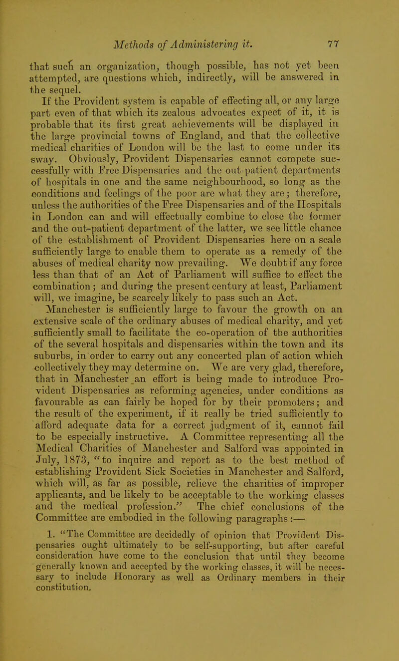 that sucli an organization, though possible, has not yet heen attempted, are questions which, indirectly, will be answered in the sequel. If the Provident system is capable of effecting all, or any large part even of that which its zealous advocates expect of it, it is probable that its first great achievements will be displayed in the large provincial towns of England, and that the collective medical charities of London will be the last to come under its sway. Obviously, Provident Dispensaries cannot compete suc- cessfully with Free Dispensaries and the out-patient departments of hospitals in one and the same neighbourhood, so long as the conditions and feelings of the poor are what they are; therefore, unless the authorities of the Free Dispensaries and of the Hospitals in London can and will effectually combine to close the former and the out-patient department of the latter, we see little chance of the establishment of Provident Dispensaries here on a scale sufficiently large to enable them to operate as a remedy of the abuses of medical charity now prevailing. We doubt if any force less than that of an Act of Parliament will suffice to effect the combination; and during the present century at least, Parliament will, we imagine, be scarcely likely to pass such an Act. Manchester is sufficiently large to favour the growth on an extensive scale of the ordinary abuses of medical charity, and yet sufficiently small to facilitate the co-operation of the authorities of the several hospitals and dispensaries within the town and its suburbs, in order to carry out any concerted plan of action which collectively they may determine on. We are very glad, therefore, that in Manchester an effort is being made to introduce Pro- vident Dispensaries as reforming agencies, under conditions as favourable as can fairly be hoped for by their promoters; and the result of the experiment, if it really be tried sufficiently to afford adequate data for a correct judgment of it, cannot fail to be especially instructive. A Committee representing all the Medical Charities of Manchester and Salford was appointed in July, 1873, to inquire and report as to the best method of establishing Provident Sick Societies in Manchester and Salford, which will, as far as possible, relieve the charities of improper applicants, and be likely to be acceptable to the working classes and the medical profession.-'^ The chief conclusions of the Committee are embodied in the following paragraphs:— 1, The Committee are decidedly of opinion that Provident Dis- pensaries ought ultimately to be self-supporting, but after careful consideration have come to the conclusion that until they become generally known and accepted by the working classes, it will be neces- sary to include Honorary as well as Ordinary members in their constitution.