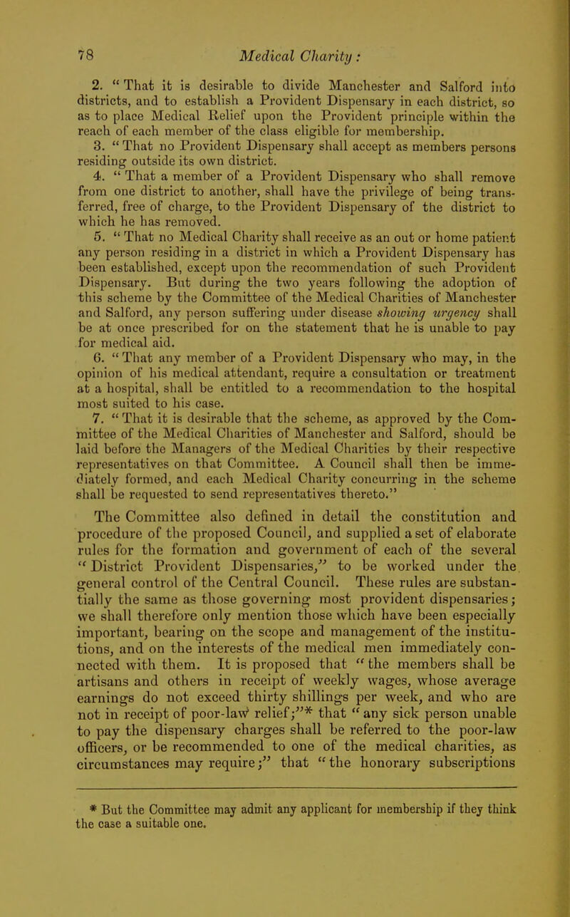 2.  That it is desirable to divide Manchester and Salford into districts, and to establish a Provident Dispensary in each district, so as to place Medical Relief upon the Provident principle within the reach of each member of the class eligible for membership. 3.  That no Provident Dispensary shall accept as members persons residing outside its own district. 4.  That a member of a Provident Dispensary who shall remove from one district to another, shall have the privilege of being trans- ferred, free of charge, to the Provident Dispensary of the district to which he has removed. 5.  That no Medical Charity shall receive as an out or home patient any person residing in a district in which a Provident Dispensary has been established, except upon the recommendation of such Provident Dispensary. But during the two years following the adoption of this scheme by the Committee of the Medical Charities of Manchester and Salford, any person suffering under disease showing urgency shall be at once prescribed for on the statement that he is unable to pay for medical aid. 6.  That any member of a Provident Dispensary who may, in the opinion of liis medical attendant, require a consultation or treatment at a hospital, shall be entitled to a recommendation to the hospital most suited to his case. 7.  That it is desirable that the scheme, as approved by the Com- mittee of the Medical Cliarities of Manchester and Salford, should be laid before the Managers of the Medical Charities by their respective representatives on that Committee. A Council shall then be imme- diately formed, and each Medical Charity concurring in the scheme shall be requested to send representatives thereto. The Comnfiittee also defined in detail the constitution and procedure of the proposed Connelly and supplied a set of elaborate rules for the formation and government of each of the several District Provident Dispensaries/' to be worked under the general control of the Central Council. These rules are substan- tially the same as those governing most provident dispensaries; we shall therefore only mention those which have been especially important, bearing on the scope and management of the institu- tions, and on the interests of the medical men immediately con- nected with them. It is proposed that  the members shall be artisans and others in receipt of weekly wages, whose average earnings do not exceed thirty shillings per week, and who are not in receipt of poor-lav;^ relief;* that  any sick person unable to pay the dispensary charges shall be referred to the poor-law officers, or be recommended to one of the medical charities, as circumstances may requirethat the honorary subscriptions * But the Committee may admit any applicant for membership if they think the case a suitable one.