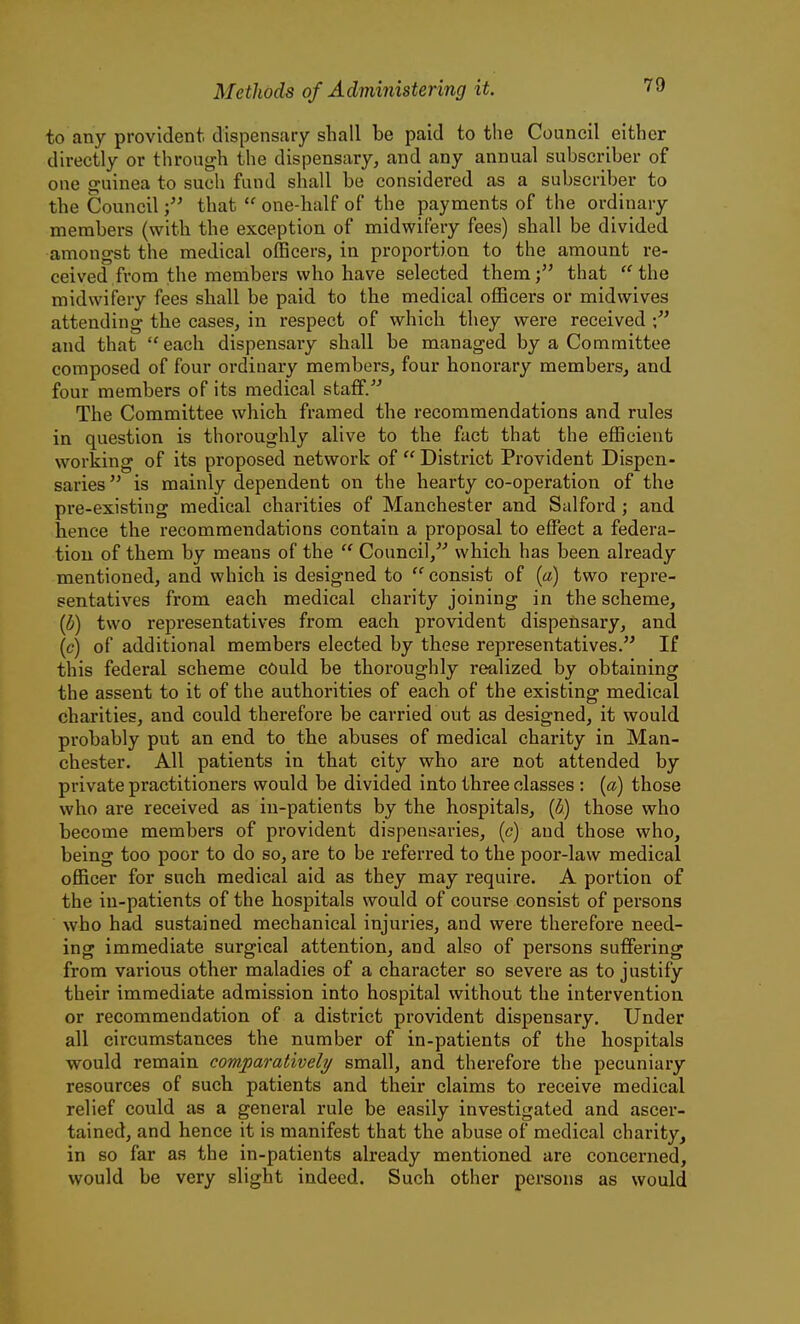to any provident dispensary shall be paid to the Council either directly or through the dispensary, and any annual subscriber of one guinea to sucli fund shall be considered as a subscriber to the Councilthat  one-half of the payments of the ordinary members (with the exception of midwifery fees) shall be divided amongst the medical officers, in proportion to the amount re- ceived from the members who have selected them; that ''the midwifery fees shall be paid to the medical officers or mid wives attending the cases, in respect of which they were received and that  each dispensary shall be managed by a Committee composed of four ordinary members, four honorary members, and four members of its medical staff. The Committee which framed the recommendations and rules in question is thoroughly alive to the fact that the efficient working of its proposed network of  District Provident Dispen- saries  is mainly dependent on the hearty co-operation of the pre-existing medical charities of Manchester and Salford ; and hence the recommendations contain a proposal to effect a federa- tion of them by means of the  Council, which has been already mentioned, and which is designed to  consist of (a) two repre- sentatives from each medical charity joining in the scheme, {b) two representatives from each provident dispensary, and (c) of additional members elected by these representatives. If this federal scheme could be thoroughly realized by obtaining the assent to it of the authorities of each of the existing medical charities, and could therefore be carried out as designed, it would probably put an end to the abuses of medical charity in Man- chester. All patients in that city who are not attended by private practitioners would be divided into three classes : (a) those who are received as in-patients by the hospitals, {b) those who become members of provident dispensaries, (c) and those who, being too poor to do so, are to be referred to the poor-law medical officer for such medical aid as they may require. A portion of the in-patients of the hospitals would of course consist of persons who had sustained mechanical injuries, and were therefore need- ing immediate surgical attention, and also of persons suffering from various other maladies of a character so severe as to justify their immediate admission into hospital without the intervention or recommendation of a district provident dispensary. Under all circumstances the number of in-patients of the hospitals would remain comparatively small, and therefore the pecuniary resources of such patients and their claims to receive medical relief could as a general rule be easily investigated and ascer- tained, and hence it is manifest that the abuse of medical charity, in so far as the in-patients already mentioned are concerned, would be very slight indeed. Such other persons as would