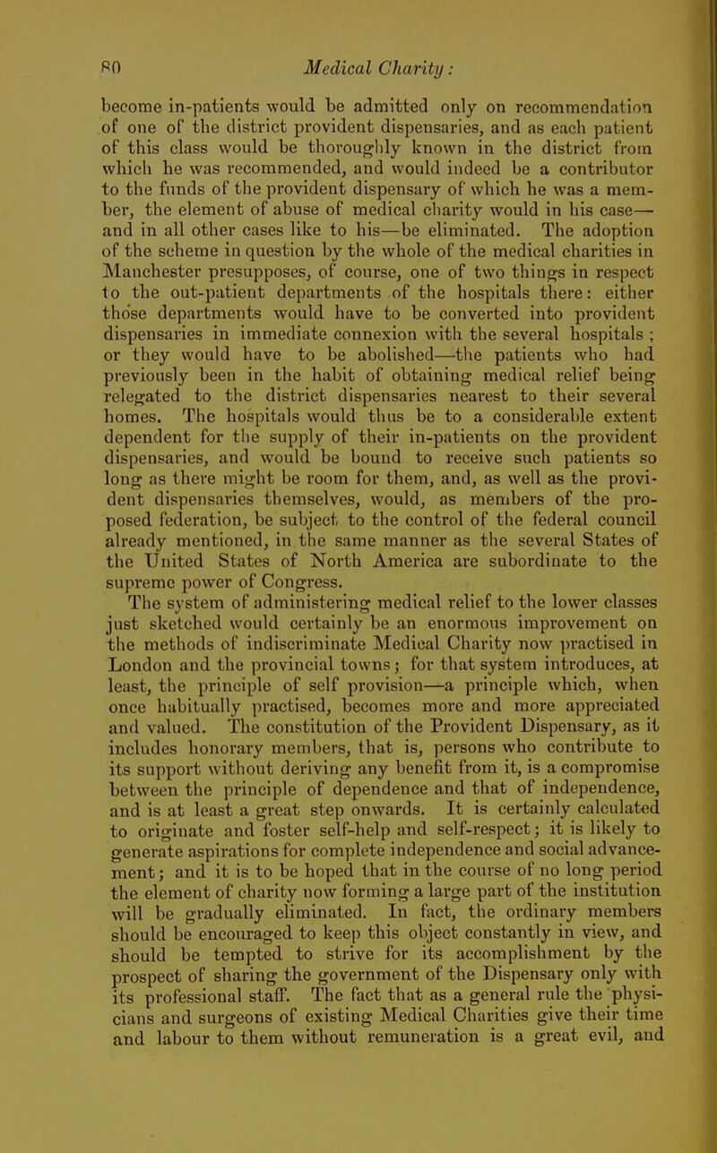 become in-patients would be admitted only on recommendation of one of the district provident dispensaries, and as each patient of this class would be thoroughly known in the district from which he was recommended, and would indeed be a contributor to the funds of the provident dispensary of which he was a mem- ber, the element of abuse of medical charity would in his case— and in all other cases like to his—be eliminated. The adoption of the scheme in question by the whole of the medical charities in Manchester presupposes, of course, one of two things in respect to the out-patient departments of the hospitals there: either tho'se departments would have to be converted into provident dispensaries in immediate connexion with the several hospitals ; or they would have to be abolished—the patients who had previously been in the habit of obtaining medical relief being relegated to the district dispensaries nearest to their several homes. The hospitals would thus be to a considerable extent dependent for the supply of their in-patients on the provident dispensaries, and would be bound to receive such patients so long as there might be room for them, and, as well as the provi- dent dispensaries themselves, would, as members of the pro- posed federation, be subject to the control of the federal council already mentioned, in the same manner as the several States of the United States of North America ai-e subordinate to the supreme power of Congress. The system of administering medical relief to the lower classes just sketched would certainly be an enormous improvement on the methods of indiscriminate Medical Charity now practised in London and the provincial towns; for that system introduces, at least, the principle of self provision—a principle which, when once habitually practised, becomes more and more appreciated and valued. The constitution of the Provident Dispensary, as it includes honorary members, that is, persons who contribute to its support without deriving any benefit from it, is a compromise between the principle of dependence and that of independence, and is at least a great step onwards. It is certainly calculated to originate and foster self-help and self-respect; it is likely to generate aspirations for complete independence and social advance- ment; and it is to be hoped that in the course of no long period the element of charity now forming a large part of the institution will be gradually eliminated. In fact, the ordinary members should be encouraged to keej) this ol)ject constantly in view, and should be tempted to strive for its accomplishment by the prospect of sharing the government of the Dispensary only with its professional staff. The fact that as a general rule the physi- cians and surgeons of existing Medical Charities give their time and labour to them without remuneration is a great evil, and