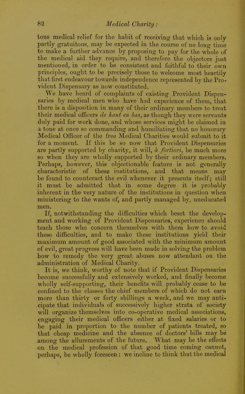 tous medical relief for the habit of receiving that which is only partly gratuitous, may be expected in the course of no long time to make a further advance by proposing to pay for the whole of the medical aid they require, and therefore the objectors just mentioned, in order to be consistent and faithful to their own principles, ought to be precisely those to welcome most heartily that first endeavour towards independence represented by the Pro- vident Dispensary as now constituted. We have heard of complaints of existing Provident Dispen- saries by medical men who have had experience of them, that there is a disposition in many of their ordinary members to treat their medical officers de haut en has, as though they were servants duly paid for work done, and whose services might be claimed in a tone at once so commanding and humiliating that no honorary Medical Officer of the free Medical Charities would submit to it for a moment. If this be so now that Provident Dispensaries are partly supported by charity, it will, a fortiori, be much more so when they are wholly supported by their ordinary members. Perhaps, however, this objectionable feature is not generally characteristic of these institutions, and that means may be found to counteract the evil whenever it presents itself; still it must be admitted that in some degree it is probably inherent in the very nature of the institutions in question when ministering to the wants of, and partly managed by, uneducated men. If, notwithstanding the difficulties which beset the develop- ment and working of Provident Dispensaries, experience should teach those who concern themselves with them how to avoid these difficulties, and to make these institutions yield their maximum amount of good associated with the minimum amount of evil, great progress will have been made in solving the problem how to remedy the very great abuses now attendant on the administration of Medical Charity. It is, we think, worthy of note that if Provident Dispensaries become successfully and extensively worked, and finally become wholly self-supporting, their benefits will probably cease to be confined to the classes the chief members of which do not earn more than thirty or forty shillings a week, and we may anti- cipate that individuals of successively higher strata of society will organize themselves into co-operative medical associations, engaging their medical officers either at fixed salaries or to be paid in proportion to the number of patients treated, so that cheap medicine and the absence of doctors' bills may be among the allurements of the future. What may be the effects on the medical profession of that good time coming cannot, perhaps, be wholly foreseen : we incline to think that the medical
