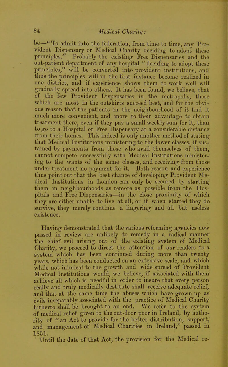 be—To admit into tiie federation, from time to time, any Pro- vident Dispensary or Medical Charity deciding to adopt these principles/^ Probably the existing Free Dispensaries and the out-patient department of any hospital  deciding to adopt these principles/' will be converted into provident institutions, and thus the principles will in the first instance become realized ia one district, and if expei-ience shows them to work well will gradually spread into others. It has been found, we believe, that of the few Provident Dispensaries in the metropolis, those which are most in the outskirts succeed best, and for the obvi- ous reason that the patients in the neighbourhood of it find it much more convenient, and more to their advantage to obtain treatment there, even if they pay a small weekly sum for it, than to go to a Hospital or Free Dispensary at a considerable distance from their homes. This indeed is only another method of stating that Medical Institutions ministering to the lower classes, if sus- tained by payments from those who avail themselves of them, cannot compete successfully with Medical Institutions minister- ing to the wants of the same classes, and receiving from those under treatment no payment for it. Both reason and experience thus point out that the best chance of developing Provident Me- dical Institutions in London can only be secured by starting them in neighbourhoods as remote as possible from the Hos- pitals and Fi'ee Dispensaries—in the close proximity of which they are either unable to live at all, or if when started they do survive, they merely continue a lingering and all but useless existence. Having demonstrated that the various reforming agencies now passed in review are unlikely to remedy in a radical manner the chief evil arising out of the existing system of Medical Charity, we proceed to direct the attention of our readers to a system which has been continued during more than twenty years, which has been conducted on an extensive scale, and which while not inimical to the growth and wide spread of Provident Medical Institutions would, we believe, if associated with them achieve all which is needful in order to insure that every person really and truly medically destitute shall receive adequate relief, and that at the same time the abuses which have grown up as evils inseparably associated with the practice of Medical Charity hitherto shall be brought to an end. We refer to the system of medical relief given to the out-door poor in Ireland, by autho- rity of  an Act to provide for the better distribution, support, and management of Medical Charities in Ireland,''' passed in 1851. Until the date of that Act, the provision for the Medical re-