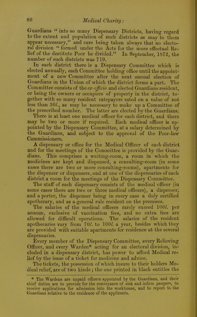 Guardians  into so many Dispensary Districts, having regard to the extent and population of such districts as may to them appear necessary/-' and care being taken always that no electo- ral division  formed under the Acts for the more effectual Re- lief of the destitute Poor be divided. In September, 1872, the number of such districts was 719. In each district there is a Dispensary Committee which is elected annually, each Committee holding office until the appoint- ment of a new Committee after the next annual election of Guardians in the Union of which the district forms a part. The Committee consists of the ex-officio and elected Guardians resident, or being the owners or occupiers of property in the district, to- gether with so many resident ratepayers rated on a value of not less than 30/., as may be necessary to make up a Committee of the prescribed number. The latter are elected by the Guardians. There is at least one medical officer for each district, and there may be two or more if required. Each medical officer is ap- pointed by the Dispensary Committee, at a salary determined by the Guardians, and subject to the approval of the Poor-law Commissioners. A dispensary or office for the Medical Officer of each district and for the meetings of the Committee is provided by the Guar- dians. This comprises a waiting-room, a room in which the medicines are kept and dispensed, a consulting-room (in some cases there are two or more consulting-rooms), apartments for the dispenser or dispensers, and at one of the dispensaries of each district a room for the meetings of the Dispensary Committee. The staff of each dispensary consists of the medical officer (in some cases there are two or three medical officers), a dispenser, and a porter, the dispenser being in every case a duly certiHed apothecary, and as a general rule resident on the premises. The salaries of the medical officers rarely exceed 100/. per annum, exclusive of vaccination fees, and no extra fees are allowed for difficult operations. The salaries of the resident apothecaries vary from 70/. to 100/. a year, besides which they are provided with suitable apartments for residence at the several dispensaries. Every member of the Dispensary Committee, every Relieving Officer, and every Warden^ acting for an electoral division, in- cluded in a dispensary district, has power to afford Medical re- lief by the issue of a ticket for medicine and advice. The tickets, the possession of which insure to their holders Me- dical relief, are of two kinds; the one printed in black entitles the * The Wardens are unpaid ofEcers appointed by the Guardians, and their chief duties are to provide for the conveyance of sick and infirm pauper?, to receive applications for admission into the workhouse, and to report to the Guardians relative to the residence of the applicants.
