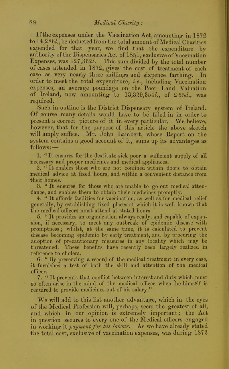 If the expenses under the Vaccination Act, amounting in 1872 to 14,286^., be deducted from the total amount of Medical Charities expended for that year, we find that the expenditure by authority of the Dispensaries Act of 1851, exclusive of Vaccination Expenses, was 127,362/. This sum divided by the total number of cases attended in 1872, gives the cost of treatment of each case as very nearly three shillings and sixpence farthing. In order to meet the total expenditure, i.e., including Vaccination expenses, an average poundage on the Poor Land Valuation of Ireland, now amounting to 13,329,351*?., of 2-55</., was required. Such in outline is the District Dispensary system of Ireland. Of course many details would have to be filled in in order to present a correct picture of it in every particular. We believe, however, that for the purpose of this article the above sketch will amply suffice. Mr. John Lambert, whose Report on the system contains a good account of it, sums up its advantages as follows:— 1.  It ensures for the destitute sick poor a sufficient supply of all necessary and pi'oper medicines and medical appliances. 2.  It enables those who are not confined within doors to obtain medical advice at fixed hours, and within a convenient distance from their liomes. 3.  It ensures for those who are unable to go out medical atten- dance, and enables them to obtain their medicines promptly. 4.  It affords facilities for vaccination, as well as for medical relief generally, by establishing fixed places at which it is well known that the medical officers must attend at stated hours. 5.  It provides an organization always ready, and capable of expan- sion, if necessary, to meet any outbreak of epidemic disease with promptness; whilst, at the same time, it is calculated to prevent disease becoming epidemic by early treatment, and by procuring the adoption of precautionary measures in any locality which may be threatened. These benefits have recently been largely realized in reference to cholera. 6.  By preserving a record of the medical treatment in every case, it furnishes a test of both the skill and attention of the medical officer. 7.  It prevents that conflict between interest and duty which must so often arise in the mind of the medical officer when he himself is required to provide medicines out of his salary. We will add to this list another advantage, which in the eyes of the Medical Profession will, perhaps, seem the greatest of all, and which in our opinion is extremely important: the Act in question secures to every one of the Medical officers engaged in working it payment for his labour. As we have already stated the total cost, exclusive of vaccination expenses, was during 1872
