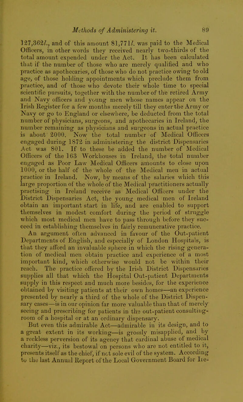]27,362/., and of this amount 81,77N. was paid to the Medical Officers, in other words they received nearly two-thirds of the total amount expended under the Act. It has been calculated that if the number of those who are merely qualified and who practice as apothecaries, of those who do not practice owing to old age, of those holding appointments which preclude them from practice, and of those who devote their whole time to special scientific pursuits, together with the number of the retired Army and Navy officers and young men whose names appear on the Irish Register for a few months merely till they enter the Army or Navy or go to England or elsewhere, be deducted from the total number of physicians, surgeons, and apothecaries in Ireland, the number remaining as physicians and surgeons in actual practice is about' 2000. Now the total number of Medical Officers engaged during 1872 in administering the district Dispensaries Act was 801. If to these be added the number of Medical Officers of the 163 Workhouses in Ireland> the total number engaged as Poor Law Medical Officers amounts to close upon 1000, or the half of the whole of the Medical men in actual practice in Ireland. Now, by means of the salaries which this large proportion of the whole of the Medical practitioners actually practising in Ireland receive as Medical Officers under the District Dispensaries Act, the young medical men of Ireland obtain an important start in life, and are enabled to support themselves in modest comfort during the period of struggle which most medical men have to pass through before they suc- ceed in establishing themselves in fairly remunerative practice. An argument often advanced in favour of the Out-patient Departments of English, and especially of London Hospitals, is that they afford an invaluable sphere in which the rising genera- tion of medical men obtain practice and experience of a most important kind, which otherwise would not be within their reach. The practice offered by the Irish District Dispensaries supplies all that which the Hospital Out-patient Departments eu|)ply in this respect and much more besides, for the experience obtained by visiting patients at their own homes—an experience presented by nearly a third of the whole of the District Dispen- sary cases—is in our opinion far more valuable than that of merely seeing and prescribing for patients in the out-patient consulting- room of a hospital or at an ordinary dispensary. But even this admirable Act—admirable in its design, and to a great extent in its working—is grossly misapplied, and by a reckless perversion of its agency that cardinal abuse of medical charity—viz., its bestowal on persons who are not entitled to it, presents itself as the chief, if not sole evil of the system. According tu the last Annual Report of the Local Government Board for lie-
