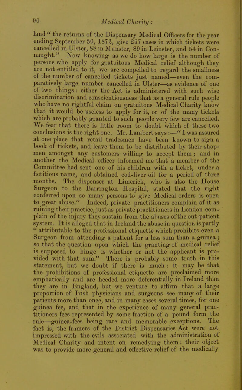 land  the returns of the Dispensary Medical Officers for the year ending September 30, 1872, give 257 cases in which tickets were cancelled in Ulster, 88 in Munster, 89 in Leinster, and 54 in Con- naught. Now knowing as we do how large is the number of persons who apply for gratuitous Medical relief although they are not entitled to it, we are compelled to regard the smallness of the number of cancelled tickets just named—even the com- paratively large number cancelled in Ulster—as evidence of one of two things: either the Act is administered with such wise discrimination and conscientiousness that as a general rule people who have no rightful claim on gratuitous Medical Charity know that it would be useless to apply for it, or of the many tickets which are probably granted to such people very few are cancelled. We fear that there is little room to doubt which of these two conclusions is the right one. Mr. Lambert says :— I was assured at one place that retail tradesmen have been known to sign a book of tickets, and leave them to be distributed by their shop- men amongst any customei's willing to accept them ; and in another the Medical officer informed me that a member of the Committee had sent one of his children with a ticket, under a fictitious name, and obtained cod-liver oil for a period of three months. The dispenser at Limerick, who is also the House Surgeon to the Barrington Hospital, stated that the right conferred upon so many persons to give Medical orders is open to great abuse. Indeed, private practitioners complain of it as ruining their practice, just as private practitioners in London com- plain of the injury they sustain from the abuses of the out-patient system. It is alleged that in Ireland the abuse in question is partly  attributable to the professional etiquette which prohibits even a Surgeon from attending a patient for a less sum than a guinea; so that the question upon which the granting of medical relief is supposed to hinge is whether or not the applicant is pro- vided with that sum. There is probably some truth in this statement, but we doubt if there is much : it may be that the prohiljitions of professional etiquette are proclaimed more emphatically and are heeded more deferentially in Ireland than they are in England, but we venture to affirm that a large proportion of Irish physicians and surgeons see many of their patients more than once, and in many cases several times, for one guinea fee, and that in the experience of many general prac- titioners fees represented by some fraction of a pound form the rule—guinea-fees being rare and memorable exceptions. The fact is, the framers of the District Dispensaries Act were not impressed with the evils associated with the administration of Medical Charity and intent on remedying them: their object was to provide more general and efiFective relief of the medically