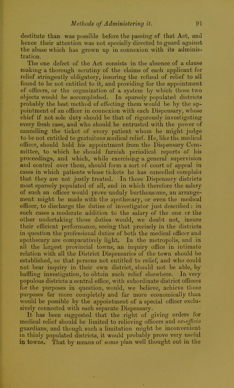 destitute than was possible before the passiiio^ of that Act, and hence their attention was not specially directed to guard against the abuse which has grown up in connexion with its adminis- tration. The one defect of the Act consists in the absence of a clause making a thorough scrutiny of the claims of each applicant for relief stringently obligatory, insuring the refusal of relief to all found to be not entitled to it, and providing for the appointment of officers, or the organization of a system by which those two objects would be accomplished. In sparsely populated districts probably the best method of effecting them would be by the ap- pointment of an ofiScer in connexion with each Dispensary, whose chief if not sole duty should be that of rigorously investigating every fresh case, and who should be entrusted with the power of cancelling the ticket of every patient whom he might judge to be not entitled to gratuitous medical relief. He, like the medical officer, should hold his appointment from the Dispensary Com- mittee, to which he should furnish periodical reports of his proceedings, and which, while exercising a general supervision and control over them, should form a sort of court of appeal in cases in which patients whose tickets he has cancelled complain that they are not justly treated. In those Dispensary districts most sparsely populated of all, and in which therefore the salary of such an officer would prove unduly burthensome, an arrange- ment might be made with the apothecary, or even the medical officer, to discharge the duties of investigator just described: in such cases a moderate addition to the salary of the one or the other undertaking those duties would, we doubt not, insure their efficient performance, seeing that precisely in the districts in question the professional duties of both the medical officer and apothecary are comparatively light. In the metropolis, and in all the largest provincial towns, an inquiry office in intimate relation with all the District Dispensaries of the town should be established, so that persons not entitled to relief, and who could not bear inquiry in their own district, should not be able, by baffling investigation, to obtain such relief elsewhere. In very populous districts a central office, with subordinate district officers for the purposes in question, would, we believe, achieve those purposes far more completely and far more economically than would be possible by the appointment of a special officer exclu- sively connected with each separate Dispensary. It has been suggested that the right of giving orders for medical relief should be limited to relieving officers and ex-officio guardians, and though such a limitation might be inconvenient in thinly populated districts, it would probably prove very useful in towns. That by means of some plan well thought out in the