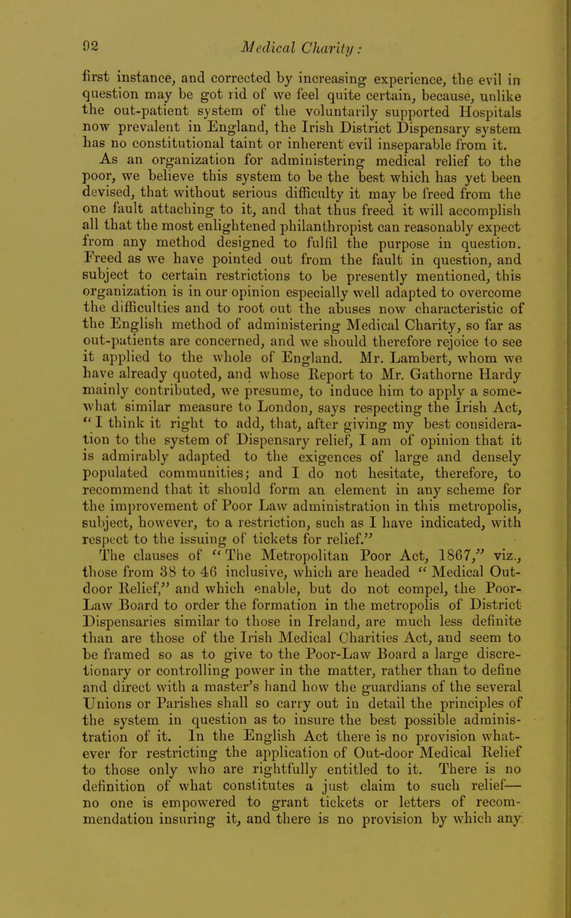 first instance, and corrected by increasing experience, the evil in question may be got rid of we feel quite certain, because, unlike the out-patient system of the voluntarily supported Hospitals now prevalent in England, the Irish District Dispensary system has no constitutional taint or inherent evil inseparable from it. As an organization for administering medical relief to the poor, we believe this system to be the best which has yet been devised, that without serious difficulty it may be freed from the one fault attaching to it, and that thus freed it will accomplish all that the most enlightened philanthropist can reasonably expect from any method designed to fulfil the purpose in question. Freed as we have pointed out from the fault in question, and subject to certain restrictions to be presently mentioned, this organization is in our opinion especially well adapted to overcome the difficulties and to root out the abuses now characteristic of the English method of administering Medical Charity, so far as out-patients are concerned, and w^e should therefore rejoice to see it applied to the whole of England. Mr. Lambert, whom we have already quoted, and whose Report to Mr. Gathorne Hardy mainly contributed, we presume, to induce him to apply a some- what similar measure to London, says respecting the Irish Act, ** I think it right to add, that, after giving my best considera- tion to the system of Dispensary relief, I am of opinion that it is admirably adapted to the exigences of large and densely populated communities; and I do not hesitate, therefore, to recommend that it should form an element in any scheme for the improvement of Poor Law administration in this metropolis, subject, however, to a restriction, such as I have indicated, with respect to the issuing of tickets for relief. The clauses of The Metropolitan Poor Act, 1867,' viz., those from 38 to 46 inclusive, which are headed  Medical Out- door Relief, and which enable, but do not compel, the Poor- Law Board to order the formation in the metropolis of District Dispensaries similar to those in Ireland, are much less definite than are those of the Irish Medical Charities Act, and seem to be framed so as to give to the Poor-Law Board a large discre- tionary or controlling power in the matter, rather than to define and direct with a master's hand how the guardians of the several Unions or Parishes shall so carry out in detail the principles of the system in question as to insure the best possible adminis- tration of it. In the English Act there is no provision what- ever for restricting the application of Out-door Medical Relief to those only who are rightfully entitled to it. There is no definition of what constitutes a just claim to such relief^— no one is empowered to grant tickets or letters of recom- mendation insuring it, and there is no provision by which any