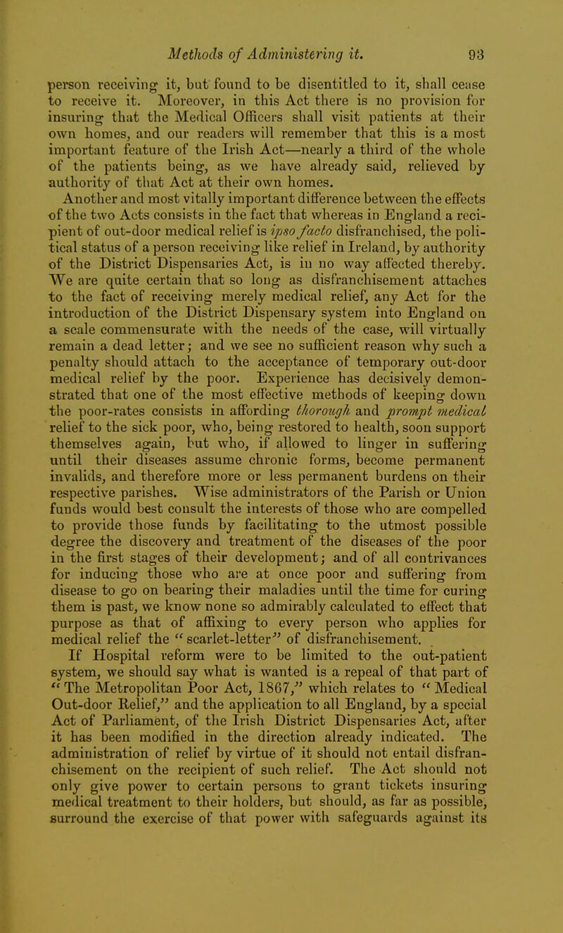 person receiving it, but found to be disentitled to it, shall cetise to receive it. Moreover, in this Act there is no provision for insuring that the Medical Officers shall visit patients at their own homes, and our readei-s will remember that this is a most important feature of the Irish Act—nearly a third of the whole of the patients being, as we have already said, relieved by authority of that Act at their own homes. Another and most vitally important diiference between the effects of the two Acts consists in the fact that whereas in England a reci- pient of out-door medical relief is ipso facto disfranchised, the poli- tical status of a person receiving like relief in Ireland, by authority of the District Dispensaries Act, is in no way affected thereby. We are quite certain that so long as disfranchisement attaches to the fact of receiving merely medical relief, any Act for the introduction of the District Dispensary system into England on a scale commensurate with the needs of the case, will virtually remain a dead letter; and we see no sufficient reason why such a penalty should attach to the acceptance of temporary out-door medical relief by the poor. Experience has decisively demon- strated that one of the most effective methods of keeping down the poor-rates consists in affording thorough and prompt medicat relief to the sick poor, who, being restored to health, soon support themselves again, but who, if allowed to linger in suffering until their diseases assume chronic forms, become permanent invalids, and therefore more or less permanent burdens on their respective parishes. Wise administrators of the Parish or Union funds w^ould best consult the interests of those who are compelled to provide those funds by facilitating to the utmost possible degree the discovery and treatment of the diseases of the poor in the first stages of their development; and of all contrivances for inducing those who ai-e at once poor and suffering from disease to go on bearing their maladies until the time for curing them is past, we know none so admirably calculated to effect that purpose as that of affixing to every person who applies for medical relief the scarlet-letter''' of disfranchisement. If Hospital reform were to be limited to the out-patient system, we should say what is wanted is a repeal of that part of The Metropolitan Poor Act, 1867, which relates to Medical Out-door Relief, and the application to all England, by a special Act of Parliament, of the Irish District Dispensaries Act, after it has been modified in the direction already indicated. The administration of relief by virtue of it should not entail disfran- chisement on the recipient of such relief. The Act should not only give power to certain persons to grant tickets insuring medical treatment to their holders, but should, as far as possible, surround the exercise of that power with safeguards against its