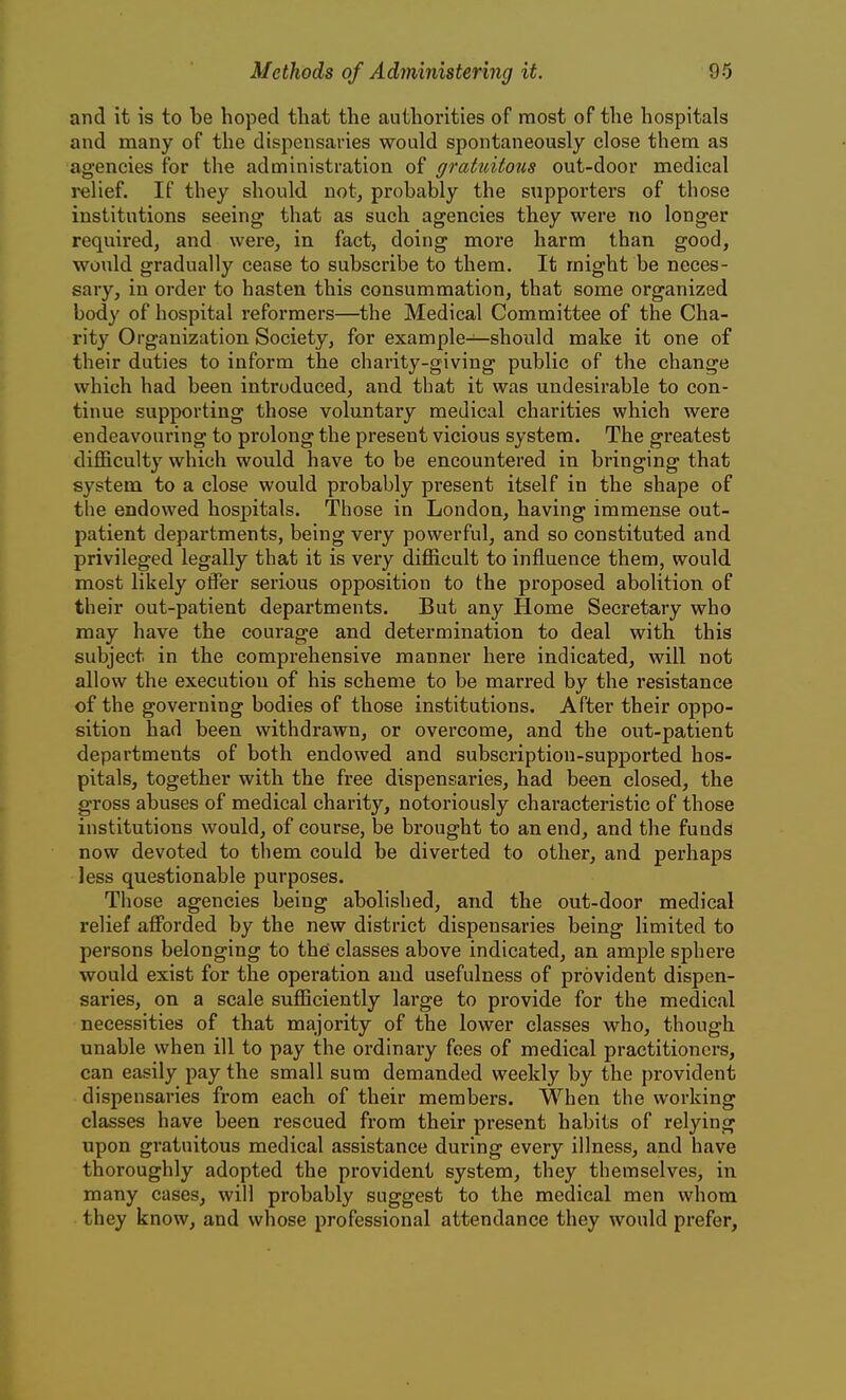 and it is to be hoped that the authorities of most of the hospitals and many of the dispensaries would spontaneously close them as agencies for the administration of graticitons out-door medical iHilief. If they should not, probably the supporters of those institutions seeing that as such agencies they were no longer required, and were, in fact, doing more harm than good, would gradually cease to subscribe to them. It might be neces- sary, in order to hasten this consummation, that some organized body of hospital reformers—the Medical Committee of the Cha- rity Organization Society, for example—should make it one of their duties to inform the charity-giving public of the change which had been introduced, and that it was undesirable to con- tinue supporting those voluntary medical charities which were endeavouring to prolong the present vicious system. The greatest difficulty which would have to be encountered in bringing that system to a close would probably present itself in the shape of the endowed hospitals. Those in London, having immense out- patient departments, being very powerful, and so constituted and privileged legally that it is very difficult to influence them, would most likely offer serious opposition to the proposed abolition of their out-patient departments. But any Home Secretary who may have the courage and determination to deal with this subject in the comprehensive manner here indicated, will not allow the execution of his scheme to be marred by the resistance of the governing bodies of those institutions. After their oppo- sition had been withdrawn, or overcome, and the out-patient departments of both endowed and subscription-supported hos- pitals, together with the free dispensaries, had been closed, the gross abuses of medical charity, notoriously characteristic of those institutions would, of course, be brought to an end, and the funds now devoted to them could be diverted to other, and perhaps less questionable purposes. Those agencies being abolished, and the out-door medical relief afforded by the new district dispensaries being limited to persons belonging to the classes above indicated, an ample sphere would exist for the operation and usefulness of provident dispen- saries, on a scale sufficiently large to provide for the medical necessities of that majority of the lower classes who, though unable when ill to pay the ordinary foes of medical practitioners, can easily pay the small sum demanded weekly by the provident dispensaries from each of their members. When the working classes have been rescued from their present habits of relying upon gratuitous medical assistance during every illness, and have thoroughly adopted the provident system, they themselves, in many cases, will probably suggest to the medical men whom they know, and whose professional attendance they would prefer.