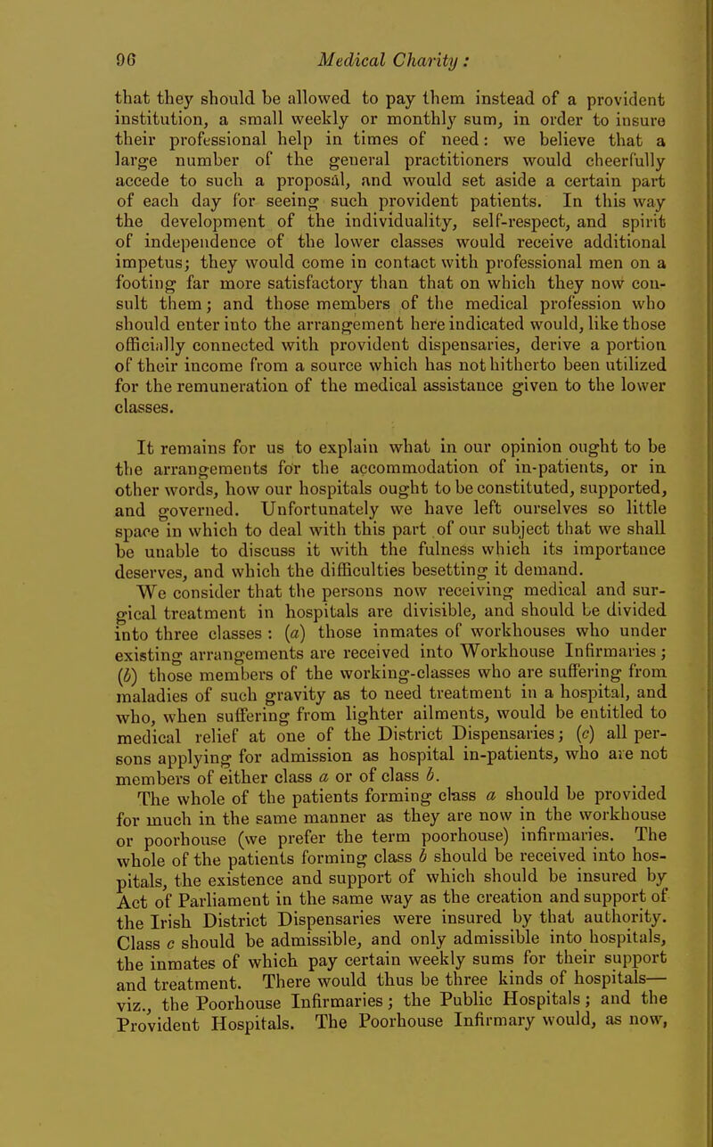 that they should be allowed to pay them instead of a provident institution, a small weekly or monthly sum, in order to insure their professional help in times of need: we believe that a large number of the geueral practitioners would cheerfully accede to such a proposal, and would set aside a certain part of each day for seeing such provident patients. In this way the development of the individuality, self-respect, and spirit of independence of the lower classes would receive additional impetus; they would come in contact with professional men on a footing far more satisfactory than that on which they now con- sult them; and those members of the medical profession who should enter into the arrangement here indicated would, like those officially connected with provident dispensaries, derive a portion of their income from a source which has not hitherto been utilized for the remuneration of the medical assistance given to the lower classes. It remains for us to explain what in our opinion ought to be the arrangements for the accommodation of in-patients, or in other words, how our hospitals ought to be constituted, supported, and governed. Unfortunately we have left ourselves so little space in which to deal with this part of our subject that we shall be unable to discuss it with the fulness which its importance deserves, and which the difficulties besetting it demand. We consider that the persons now receiving medical and sur- gical treatment in hospitals are divisible, and should be divided into three classes : {a) those inmates of workhouses who under existing arrangements are received into Workhouse Infirmaries ; (b) those members of the working-classes who are suffering from maladies of such gravity as to need treatment in a hospital, and who, when suffijring from lighter ailments, would be entitled to medical relief at one of the District Dispensaries; (c) all per- sons applying for admission as hospital in-patients, who are not members of either class a or of class b. The whole of the patients forming class a should be provided for much in the same manner as they are now in the vvorkhouse or poorhouse (we prefer the term poorhouse) infirmaries. The whole of the patients forming class b should be received into hos- pitals, the existence and support of which should be insured by Act of Parliament in the same way as the creation and support of the Irish District Dispensaries were insured by that authority. Class c should be admissible, and only admissible into hospitals, the inmates of which pay certain weekly sums for their support and treatment. There would thus be three kinds of hospitals— viz., the Poorhouse Infirmaries; the Public Hospitals; and the Provident Hospitals. The Poorhouse Infirmary would, as now,
