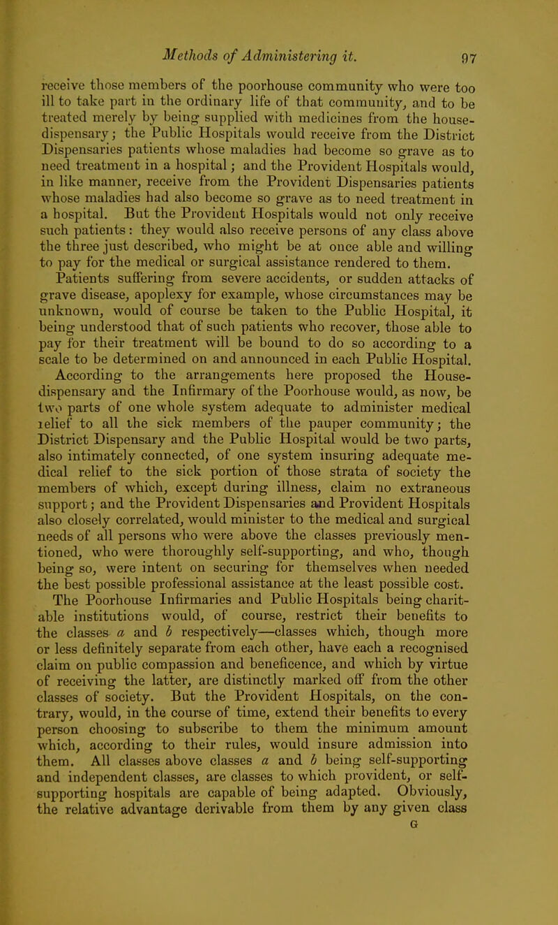 receive those members of the poorhouse community who were too ill to take part in the ordinary life of that comrauuity_, and to be treated merely by being supplied with medicines from the house- dispensary ; the Public Hospitals would receive from the District Dispensaries patients whose maladies had become so grave as to need treatment in a hospital; and the Provident Hospitals would, in like manner, receive from the Provident Dispensaries patients whose maladies had also become so grave as to need treatment in a hospital. But the Provident Hospitals would not only receive such patients: they would also receive persons of any class above the three just described, who might be at once able and willing to pay for the medical or surgical assistance rendered to them. Patients suffering from severe accidents, or sudden attacks of grave disease, apoplexy for example, whose circumstances may be unknown, would of course be taken to the Public Hospital, it being understood that of such patients who recover, those able to pay for their treatment will be bound to do so according to a scale to be determined on and announced in each Public Hospital. According to the arrangements here proposed the House- dispensary and the Infirmary of the Poorhouse would, as now, be two parts of one whole system adequate to administer medical lelief to all the sick members of the pauper community; the District Dispensary and the Public Hospital would be two parts, also intimately connected, of one system insuring adequate me- dical relief to the sick portion of those strata of society the members of which, except during illness, claim no extraneous support; and the Provident Dispensaries ajid Provident Hospitals also closely correlated, would minister to the medical and surgical needs of all persons who were above the classes previously men- tioned, who were thoroughly self-supporting, and who, though being so, were intent on securing for themselves when needed the best possible professional assistance at the least possible cost. The Poorhouse Infirmaries and Public Hospitals being charit- able institutions would, of course, restrict their benefits to the classes a and b respectively—classes which, though more or less definitely separate from each other, have each a recognised claim on public compassion and beneficence, and which by virtue of receiving the latter, are distinctly marked off from the other classes of society. But the Provident Hospitals, on the con- trary, would, in the course of time, extend their benefits to every person choosing to subscribe to them the minimum amount which, according to their rules, would insure admission into them. All classes above classes a and b being self-supporting and independent classes, are classes to which provident, or self- supporting hospitals are capable of being adapted. Obviously, the relative advantage derivable from them by any given class G