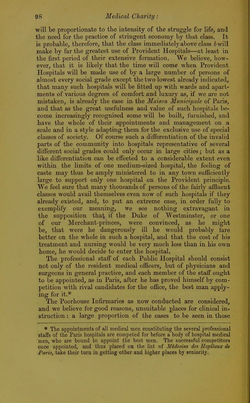 will be proportionate to the intensity of the struggle for life, and the need for the practice of stringent economy by that class. It is probable, therefore, that the class immediately above class 3 will make by far the greatest use of Provident Hospitals—at least in the first period of their extensive formation. We believe, how- ever, that it is likely that the time will come when Provident Hospitals will be made use of by a large number of persons of almost every social grade except the two lowest already indicated, that many such hospitals will be fitted up with wards and apart- ments of various degrees of comfort and luxury as, if we are not mistaken, is already the case in the Maison Municipale of Paris, and that as the great usefulness and value of such hospitals be- come increasingly recognised some will be built, furnished, and have the whole of their appointments and management on a scale and in a style adapting them for the exclusive use of special classes of society. Of course such a differentiation of the invalid parts of the community into hospitals representative of several different social grades could only occur in large cities; but as a like differentiation can be effected to a considerable extent even within the limits of one medium-sized hospital, the feeling of caste may thus be amply ministered to in any town sufficiently large to support only one hospital on the Provident principle. We feel sure that many thousands of persons of the fairly affluent classes would avail themselves even now of such hospitals if they already existed, and, to put an extreme case, in order fully to exemplify our meaning, we see nothing extravagant in the supposition that if the Duke of Westminster, or one of our Merchant-princes, were convinced, as he might be, that were he dangerously ill he would probably fare better on the whole in such a hospital, and that the cost of his treatment and nursing would be very much less than in his own home, he would decide to enter the hospital. The professional staff of each Public Hospital should consist not only of the resident medical officers, but of physicians and surgeons in general practice, and each member of the staff ought to be appointed, as in Paris, after he has proved himself by com- petition with rival candidates for the office, the best man apply- ing for it.^ The Poorhouse Infirmaries as now conducted are considered, and we believe for good reasons, unsuitable places for clinical in- struction : a large proportion of the cases to be seen in those * The appointments of all medical men constituting the several professional staffs of the Paris hospitals are competed for before a bod;y of hospital medical men, who are bound to appoint the best men. The successful competitors once appointed, and thus placed on the list of Medecins des Hopitavx de Paris, take their turn in getting other and higher places by seniority.