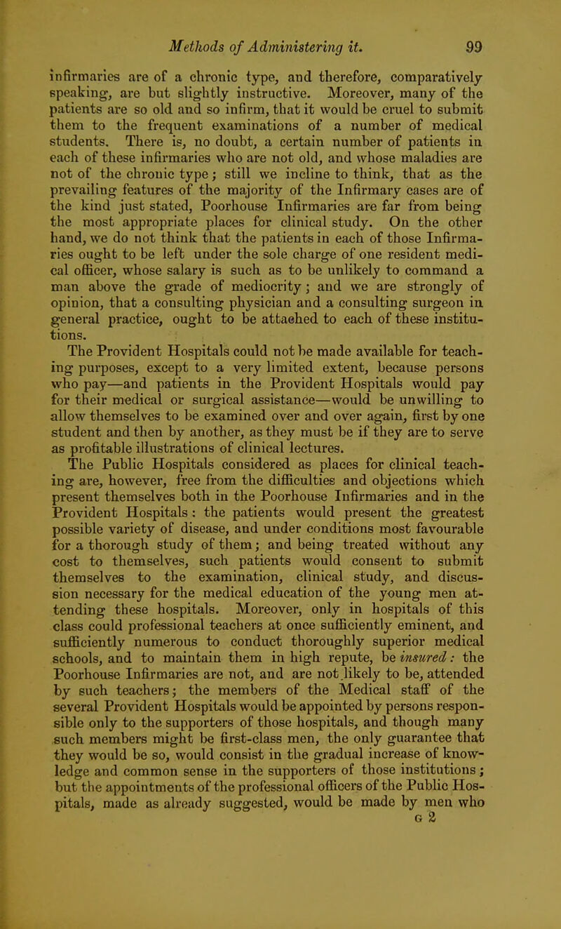 infirmaries are of a chronic type, and therefore, comparatively speaking, are but slightly instructive. Moreover, many of the patients are so old and so infirm, that it would be cruel to submit them to the frequent examinations of a number of medical students. There is, no doubt, a certain number of patients in each of these infirmaries who are not old, and whose maladies are not of the chronic type; still we incline to think, that as the prevailing features of the majority of the Infirmary cases are of the kind just stated, Poorhouse Infirmaries are far from being the most appropriate places for clinical study. On the other hand, we do not think that the patients in each of those Infirma- ries ought to be left under the sole charge of one resident medi- cal ofiicer, whose salary is such as to be unlikely to command a man above the grade of mediocrity; and we are strongly of opinion, that a consulting physician and a consulting surgeon iu general practice, ought to be attached to each of these institu- tions. The Provident Hospitals could not be made available for teach- ing purposes, except to a very limited extent, because persons who pay—and patients in the Provident Hospitals would pay for their medical or surgical assistance—would be unwilling to allow themselves to be examined over and over again, first by one student and then by another, as they must be if they are to serve as profitable illustrations of clinical lectures. The Public Hospitals considered as places for clinical teach- ing are, however, free from the diflSculties and objections which present themselves both in the Poorhouse Infirmaries and in the Provident Hospitals: the patients would present the greatest possible variety of disease, and under conditions most favourable for a thorough study of them; and being treated without any cost to themselves, such patients would consent to submit themselves to the examination, clinical study, and discus- sion necessary for the medical education of the young men at- tending these hospitals. Moreover, only in hospitals of this class could professional teachers at once suflB.ciently eminent, and sufficiently numerous to conduct thoroughly superior medical schools, and to maintain them in high repute, be insured: the Poorhouse Infirmaries are not, and are not .likely to be, attended by such teachers; the members of the Medical stafi of the several Provident Hospitals would be appointed by persons respon- sible only to the supporters of those hospitals, and though many such members might be first-class men, the only guarantee that they would be so, would consist in the gradual increase of know- ledge and common sense in the supporters of those institutions; but the appointments of the professional officers of the Public Hos- pitals, made as already suggested, would be made by men who