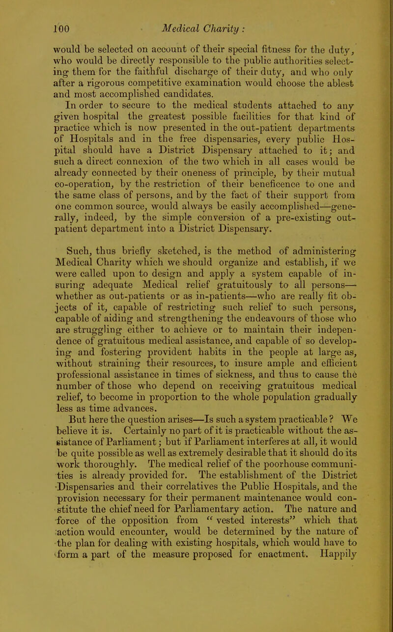would be selected on account of their special fitness for the duty, who would be directly responsible to the public authorities select- ing them for the faithful discharge of their duty, and who only after a rigorous competitive examination would choose the ablest and most accomplished candidates. In order to secure to the medical students attached to any given hospital the greatest possible facilities for that kind of practice which is now presented in the out-patient departments of Hospitals and in the free dispensaries, every public Hos- pital should have a District Dispensary attached to it; and such a direct connexion of the two which in all cases would be already connected by their oneness of principle, by their mutual co-operation, by the restriction of their beneficence to one and the same class of persons, and by the fact of their support from one common source, would always be easily accomplished—gene- rally, indeed, by the simple conversion of a pre-existing out- patient department into a District Dispensary. Such, thus briefly sketched, is the method of administering Medical Charity which we should organize and establish, if we were called upon to design and apply a system capable of in- suring adequate Medical relief gratuitously to all persons— whether as out-patients or as in-patients—who are really fit ob- jects of it, capable of restricting such relief to such persons, capable of aiding and strengthening the endeavours of those who are struggling either to achieve or to maintain their indepen- dence of gratuitous medical assistance, and capable of so develop- ing and fostering provident habits in the people at large as, without straining their resources, to insure ample and efficient professional assistance in times of sickness, and thus to cause the number of those who depend on receiving gratuitous medical relief, to become in proportion to the whole population gradually less as time advances. But here the question arises—Is such a system practicable ? We believe it is. Certainly no part of it is practicable without the as- eistance of Parliament; but if Parliament interferes at all, it would be quite possible as well as extremely desirable that it should do its work thoroughly. The medical relief of the poorhouse communi- ties is already provided for. The establishment of the District •Dispensaries and their correlatives the Public Hospitals, and the provision necessary for their permanent maintenance would con- stitute the chief need for Parliamentary action. The nature and •force of the opposition from  vested interests which that action would encounter, would be determined by the nature of the plan for dealing with existing hospitals, which would have to 'form a part of the measure proposed for enactment. Happily