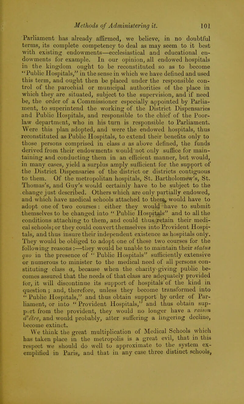 Parliament has already affirmed, we believe, in no doubtful terms, its complete competency to deal as may seem to it best with existini^ endowments—ecclesiastical and educational en- dowments for example. In our opinion, all endowed hospitals in the kingdom ought to be reconstituted so as to become Public Hospitals, in the sense in which we have defined and used this term, and ought then be placed under the responsible con- trol of the parochial or municipal authorities of the place in which they are situated, subject to the supervision, and if need be, the order of a Commissioner especially appointed by Parlia- ment, to superintend the working of the District Dispensaries and Public Hospitals, and responsible to the chief of the Poor- law department, who in his turn is responsible to Parliament. Were this plan adopted, and were the endowed hospitals, thus reconstituted as Public Hospitals, to extend theh' benefits only to those persons comprised in class a as above defined, the funds derived from their endowments would not only suffice for main- taining and conducting them in an efficient manner, but would, in many cases, yield a surplus amply sufficient for the support of the District Dispensaries of the district or districts contiguous to them. Of the metropolitan hospitals, St. Bartholomew's, St. Thomas's, and Guy's would certainly have to be subject to the change just described. Others which are only partially endowed, and which have medical schools attached to theng, would have to adopt one of two courses : either they would have to submit themselves to be changed into  Public Hospit^ls^^ and to all the conditions attaching to them, and could thus^ietain their medi- cal schools; or they could convert themselves into Provident Hospi- tals, and thus insure their independent existence as hospitals only. They would be obliged to adopt one of these two courses for the following reasons :—they would be unable to maintain their status quo in the presence of  Public Hospitals sufficiently extensive or numerous to minister to the medical need of all persons con- stituting class a, because when the charity-giving public be- comes assured that the needs of that class are adequately provided lor, it will discontinue its support of hospitals of the kind in question; and, therefore, unless they become transformed into *' Public Hospitals,'- and thus obtain support by order of Par- liament, or into  Provident Hospitals, and thus obtain sup- port from the provident, they would no longer have a raison d'etre, and would probably, alter sufiering a lingering decline, become extinct. We think the great multiplication of Medical Schools which has taken place in the metropolis is a great evil, that in this respect we should do well to approximate to the system ex- emplified in Paris, and that in any case three distinct schools.