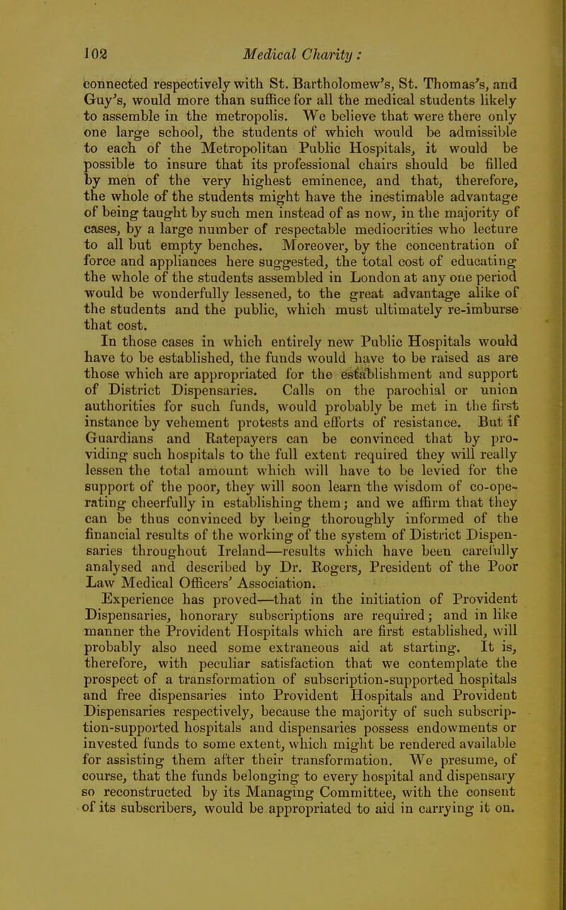 connected respectively with St. Bartholomew's, St. Thomas's, and Guy's, would more than suffice for all the medical students likely to assemble in the metropolis. We believe that were there only one large school, the students of which would be admissible to each of the Metropolitan Public Hospitals^ it would be possible to insure that its professional chairs should be filled by men of the very highest eminence, and that, therefore, the whole of the students might have the inestimable advantage of being taught by such men instead of as now, in the majority of cases, by a large number of respectable mediocrities who lecture to all but empty benches. Moreover, by the concentration of force and appliances here suggested, the total cost of educating the whole of the students assembled in London at any one period would be wonderfully lessened, to the great advantage alike of the students and the public, which must ultimately re-imburse that cost. In those cases in which entirely new Public Hospitals would have to be established, the funds would have to be raised as are those which are appropriated for the establishment and support of District Dispensaries. Calls on the parochial or union authorities for such funds, would probably be met in the first instance by vehement protests and efforts of resistance. But if Guardians and Ratepayers can be convinced that by pro- viding such hospitals to the full extent required they will really lessen the total amount which will have to be levied for the support of the poor, they will soon learn the wisdom of co-ope- rating cheerfully in establishing them; and we affirm that they can be thus convinced by being thoroughly informed of the financial results of the working of the system of District Dispen- saries throughout Ireland—results which have been careiully analysed and described by Dr. Rogers, President of the Poor Law Medical Officers' Association. Experience has proved—that in the initiation of Provident Dispensaries, honorary subscriptions are required; and in like manner the Provident Hospitals which are first established, will probably also need some extraneous aid at starting. It is, therefore, with peculiar satisfaction that we contemplate the prospect of a transformation of subscription-supported hospitals and free dispensaries into Provident Hospitals and Provident Dispensaries respectively, because the majority of such subscrip- tion-supported hospitals and dispensaries possess endowments or invested funds to some extent, which might be rendered available for assisting them after their transformation. We presume, of course, that the funds belonging to every hospital and dispensary so reconstructed by its Managing Committee, with the consent of its subscribers, would be appropriated to aid in carrying it on.