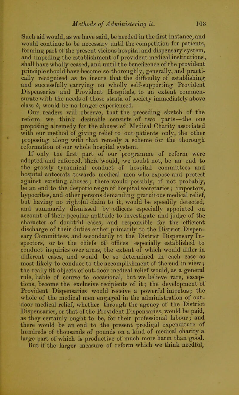 Such aid would, as we have said, be needed in the first instance, and would continue to be necessary until the competition for patients, forming part of the present vicious hospital and dispensary system, and impeding the establishment of provident medical institutions, shall have wholly ceased, and until the beneficence of the provident principle should have become so thoroughly, generally, and practi- cally recognised as to insure that the diflficulty of establishing and successfully carrying on wholly self-supporting Provident Dispensaries and Provident Hospitals, to an extent commen- surate with the needs of those strata of society immediately above class d, would be no longer expei'ienced. Our readers will observe, that the preceding sketch of the reform we think desirable consists of two parts—the one proposing a remedy for the abuses of Medical Charity associated with our method of giving relief to out-patients only, the other proposing along with that remedy a scheme for the thorough reformation of our whole hospital system. If only the first part of our programme of reform were adopted and enforced, there would, we doubt not, be an end to the grossly tyrannical conduct of hospital committees and hospital autocrats towards medical men who expose and protest against existing abuses; there would possibly, if not probably, be an end to the despotic reign of hospital secretaries; impostors, hypocrites, and other persons demanding gratuitous medical relief, but having no rightful claim to it, would be speedily detected, and summarily dismissed by officers especially appointed on account of their peculiar aptitude to investigate and judge of the character of doubtful cases, and responsible for the efficient discharge of their duties either primarily to the District Dispen- sary Committees, and secondarily to the District Dispensary In- spectors, or to the chiefs of offices especially established to conduct inquiries over areas, the extent of which would differ in different cases, and would be so determined in each case as most likely to conduce to the accomplishment of the end in view; the really fit objects of out-door medical relief would, as a general rule, liable of course to occasional, but we believe rare, excep- tions, become the exclusive recipients of it; the development of Provident Dispensaries would receive a powerful impetus; the whole of the medical men engaged in the administration of out- door medical relief, whether through the agency of the District Dispensaries, or that of the Provident Dispensaries, would be paid, as they certainly ought to be, for their professional labour; and there would be an end to the present prodigal expenditure of hundreds of thousands of pounds on a kind of medical charity a large part of which is productive of much more harm than good. 13ut if the larger measure of reform which we think needful, CD