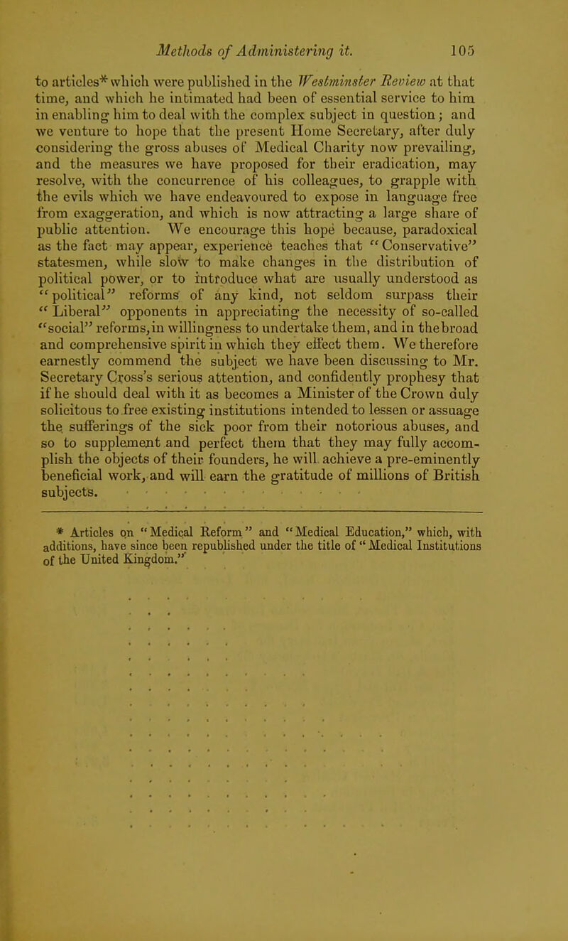 to articles'^ which were published in the Tfestminster Review at that time, and which he intimated had been of essential service to him in enabling him to deal with the complex subject in question; and we venture to hope that the present Home Secretary, after duly considering the gross abuses of Medical Charity now prevailing, and the measures we have proposed for tbeir eradication, may resolve, with the concurrence of his colleagues, to grapple with the evils which we have endeavoured to expose in language free from exaggeration, and which is now attracting a large share of public attention. We encourage this hope because, paradoxical as the fact may appear, experience teaches that Conservative statesmen, while sloiiv to make changes in the distribution of political power, or to introduce what are iisually understood as political reforms of any kind, not seldom surpass their Liberal opponents in appreciating the necessity of so-called ''social reforms,in willingness to undertake them, and in thebroad and comprehensive spirit in which they effect them. We therefore earnestly commend the subject we have been discussing to Mr. Secretary Cross's serious attention, and confidently prophesy that if he should deal with it as becomes a Minister of the Crown duly solicitous to free existing institutions intended to lessen or assuage the. sufferings of the sick poor from tbeir notorious abuses, and so to supplemejit and perfect them that they may fully accom- plish the objects of their founders, he will achieve a pre-eminently beneficial work, and will earn the gratitude of millions of British subjects. * Articles on Medical Reform and Medical Education, which, with additions, have since been republished under the title of Medical Institutions of the United Kingdom.'