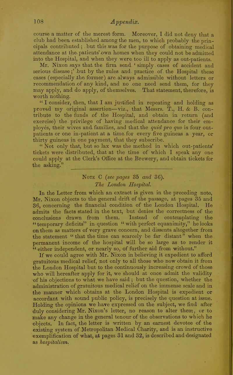 course a matter of the merest form. Moreover, I did not deny that a club had been established among the men, to which probably the prin- cipals contributed ; but this was for the purpose of obtaining medical attendance at the. patients'xjwn homes when they could not be admitted into the Hospital, and when they were, too ill to apply as out-patients. Mr. Nixon says that, the firm send ' simply. cases of accident and uerious disease;' .but by the rules and practice of. the Hospital these cases (especially the former) are always admissible without letters or recommendation of any kind, and no one need send them, for they may apply, and do apply, of themselves. That statement, therefore, is worth nothing. I consider, then, that I am justified in repeating and holding as proved my original assertion—viz., that Messrs. T., H. & B. con- tribute to the funds of the Hospital, and obtain in return (and exercise) the privilege of having medical attendance for their em- ployes, their wives and families, and that the quid pro quo is four out- patients or one in-patient at a time for every five guineas a year, or thirty guineas in one payment, that they subscribe. Not only that, but so lax was the method in which out-patients' tickets were distributed, that at the time of which I speak any one could apply at the Clerk's Office at the Brewery, and obtain tickets for the asking. Note C (seepages 35 and 36). The London Hospital. In the Letter from which an extract is given in the preceding note, Mr. Nixon objects to the general drift of the passage, at pages 35 and 36, concerning the financial condition of the Loudon Hospital. He admits the facts stated in the text, but denies the coiTectness of the conclusions drawn from them. Instead of contemplating the temporary deficits in question with perfect equanimity, he looks on them as matters of very grave concern, and dissents altogether from the statement that the time can scarcely be far distant when the permanent income of the hospital will be so large as to render it either independent, or nearly so, of further aid from without. If we could agree with Mr. Nixon in believing it expedient to afford gratuitous medical relief, not only to all those who now obtain it from the London Hospital but to the continuously increasing crowd of those who will hereafter apply for it, we should at once admit the validity of his objections to what we have said ; but the question, whether the administration of gratuitous medical relief on the immense scale and in the manner which obtains at the London Hospital is expedient or accordant with soxmd public policy, is precisely the question at issue. Holding the opinions we have expressed on the subject, we find after duly considering Mr. Nixon's letter, no reason to alter thenij or to make any change in the general tenour of the observations to which he objects. In fact, the letter is ■\Arritten by an earnest devotee of the existing system of Metropolitan Medical Charity, and is an instructive exemplification of what, at pages 31 and 32, is described and designated as hospitalism.