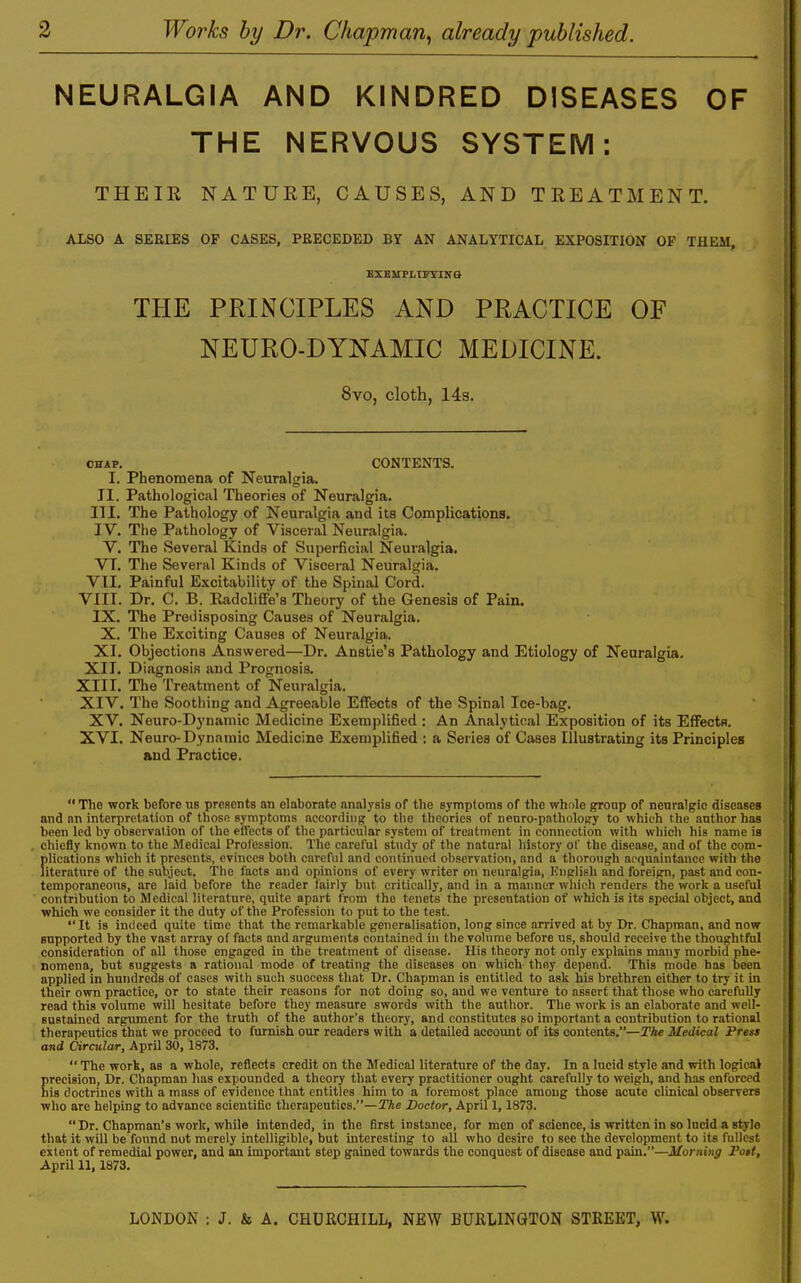 NEURALGIA AND KINDRED DISEASES OF THE NERVOUS SYSTEM: THEIR NATURE, CAUSES, AND TREATMENT. ALSO A SERIES OF CASES, PRECEDED BY AN ANALYTICAL EXPOSITION OP THEM, EXBMPLirriNS THE PRINCIPLES AND PRACTICE OF NEURO-DYNAMIC MEDICINE. 8vo, cloth, 14s. CHAP. CONTENTS. I. Phenomena of Neuralgia. II. Pathological Theories of Neuralgia. III. The Pathology of Neuralgia and its Complications. IV. The Pathology of Visceral Neuralgia. V. The Several Kinds of Superficial Neuralgia. VT. The Several Kinds of Visceral Neuralgia. VII. Painful Excitability of the Spinal Cord. VIII. Dr. C. B. Kadcliffe's Theory of the Genesis of Pain. IX. The Predisposing Causes of Neuralgia. X. The Exciting Causes of Neui-algia. XI. Objections Answered—Dr. Anstie's Pathology and Etiology of Neuralgia. XII. Di.agnosis and Prognosis. XIII. The Treatment of Neuralgia. XIV. The Soothing and Agreeable Effects of the Spinal Ice-bag. XV. Neuro-Dynamic Medicine Exemplified : An Analytical Exposition of its EffectR. XVI. Neuro-Dynamic Medicine Exemplified : a Series of Cases Illustrating its Principles and Practice.  The work before us presents an elaborate analysis of the symptoms of tbe whole group of neuralgic diseases and nn interpretation of those symptoms according to the theories of nenro-pathology to which the author has been led by observation of the eflects of the particular system of treatment in connection with which his name is chiefly known to the Medical Profession. The careful study of the natural history ol' the disease, iind of the com- plications which it presents, evinces both careful and continued observation, and a thoroug-h acquaintance with the literature of the subject. The facts and opinions of every writer on neuralgia, Knglish and foreign, past and con- temporaneous, are laid before the reader fairly but critically, and in a manner which renders the work a useful contribution to Medical literature, quite apart from the tenets the presentation of which is its special object, and which we consider it the duty of the Profession to put to the test. It is indeed quite time that the remarkable generalisation, long since arrived at by Dr. Chapman, and now supported by the vast array of facts and arguments contained in the volume before us, should receive the thoughtful consideration of all those engaged in the treatment of disease. His theory not only explains many morbid phe- nomena, but suggests a rational mode of treating the diseases on which they depend. This mode has been applied in hundreds of cases with such success that Dr. Chapman is entitled to ask his brethren either to try it in their own practice, or to state their reasons for not doing so, and we venture to assert that those who carefully read this volume will hesitate before they measure swords with the author. The work is an elaborate and well- sustained argument for the truth of the author's theory, and constitutes so important a contribution to rational therapeutics that we proceed to furnish our readers with a detailed account of its contents.—The Medical Fress and Circular, April 30, 1873. The work, as a whole, reflects credit on the Medical literature of the day. In a lucid style and with logical Ereeision, Dr. Chapman has expounded a theory that every practitioner ought carefully to weigh, and has enforced is doctrines with a mass of evidence that entitles him to a foremost place among those acute clinical observers who are helping to advance scientifio therapeutics.—The Doctor, April 1, 1873. Dr. Chapman's work, while intended, in the first instance, for men of science, is written in so lucid a style that it will be found not merely intelligible, but interesting to all who desire to see the development to its fullest extent of remedial power, and an important step gained towards the conquest of disease and pain.—Morning Pott, April 11, 1873, LONDON : J. & A. CHURCHILL, NEW BURLINGTON STREET, W.