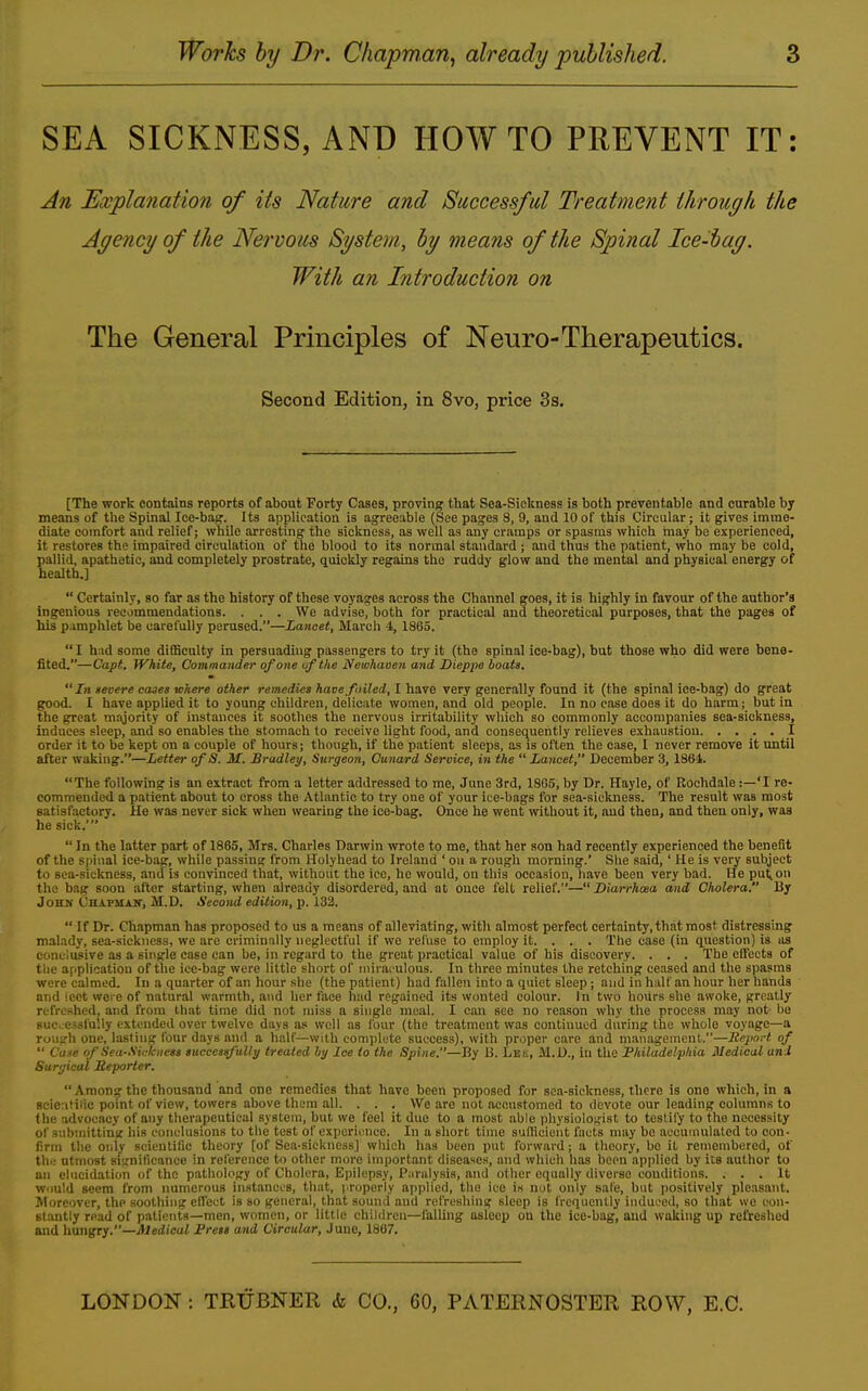 SEA SICKNESS, AND HOW TO PREVENT IT: An Explanation of its Nature and Successful Treatment through the Agency of the Nervous System, ly means of the Spinal Ice-bag. With an Introduction on The General Principles of Neuro-Therapeutics. Second Edition, in 8vo, price 3s. [The work contains reports of about Forty Cases, proving that Sea-Sicltness is both preventable and curable by means of the Spinal Ice-bag. Its application is agreeable (See pages 8, 9, and 10of this Circular; it gives imme- diate comfort and relief; while arresting the sickness, as well as any cramps or spasms which may be experienced, it restores the impaired circulation of the blood to its normal standard ; and thus tlie patient, who may be cold, pallid, apathetic, and completely prostrate, quickly regains the ruddy glow and the mental and physical energy of health.]  Certainly, so far as the history of these voyages across the Channel goes, it is highly in favour of the author's ingenious recommendations. . . . We advise, both for practical and theoretical purposes, that the pages of his pamphlet be carefully perused.—Lancet, March 4, 1865.  I had some difficulty in persuading passengers to try it (the spinal ice-bag), but those who did were bene- fited.—Capt. White, Commander of one uf the Newhaoen and Dieppe boats, In Heeere cases where other remedies have failed, I have very generally found it (the spinal ice-bag) do great good. I have applied it to young children, delicate women, and old people. In no case does it do harm; but in the great majority of instances it soothes the nervous irritability which so commonly accompanies sea-sickness, induces sleep, and so enables the stomach to receive light food, and consequently relieves exhaustion I order it to be kept on a couple of hours; though, if the patient sleeps, as is often the case, I never remove it until after waking.—Letter of S. M. Bradley, Surgeon, Canard Service, in the Lancet, December 3, 1864. The following is an extract from a letter addressed to me, June 3rd, 1865, by Dr. Hayle, of Rochdale:—'I re- commended a patient about to cross the Atlantic to try one of your ice-bags for sea-sickness. The result was most satisfactory. He was never sick when wearing the ice-bag. Once he went without it, aud then, and then only, was he sick.'  In the latter part of 1885, Mrs. Charles Darwin wrote to me, that her son had recently experienced the benefit of the spinal ice-bag, while passing from Holyhead to Ireland ' ou a rough morning.' She said,' He is very subject to sea-sickness, and is convinced that, without the ice, he would, on this occasion, have been very bad. He pu^on the bag soon after starting, when already disordered, and at once fell relief.— Diarrhaia and Cholera. By John (Jbapmak, M.D. Second edition, p. 133. If Dr. Chapman has proposed to us a means of alleviating, with almost perfect certainty, that most distressing malady, sea-sickness, we are criminally neglectful if we refuse to employ it. . . . The case (in question) is us conclusive as a single case can be, in regard to the great practical value of his discovery. . . . The effeets of tiie application of the ice-bag were little short of miraculous. In three minutes the retching ceased and the spasms wore calmed. In a quarter of an hour she (the patient) had fallen into a quiet sleep; and in half an hour her hands and Icet were of natural svarmth, and her face had regained its wonted colour. In two hours she awoke, greatly refreshed, and from that time did not miss a single meal. I can see no reason why the process may not- be successfully extended over twelve days as well as four (the treatment was continued during the whole voyage—a rough one, lasting four days anil a half—with complete success), with proper care and management.—JCeport of  Cane of Sea-Sickiiets succesrfuUy treated hxj Ice to the Spine.—By B. Lbii, M.U., in the Philadelphia Medical and Surgical Seporter.  Among the thousand and one remedies that have been proposed for soa-siekness, there is one which, in a 8cie:ililic point of view, towers above them all. . . . We are not accustomed to devote our leading columns to the advocacy of any therapeutical system, but we feel it due to a most able physiologist to teslify to the necessity of submittiniT his conclusions to the test of experience. In a short time sufficient facts may bo accumulated to con- firm the only scieutilic theory [of Sea-sickness) which has been put forward; a theory, be it remembered, of th.: utmost si'.;nilicance in reference to other more important diseases, and which has been applied by its author to an elucidation of the pathology of Cholera, Epilepsy, Paralysis, aud other equally diverse conditions. ... It W'luld seem from numerous instances, that, properly applied, the ice is not only safe, but jiositively ple.isant. Moreover, the soothing eflcut is so general, that sound aud refreshing sleep is frequently induced, so that we con- stantly read of patients—men, women, or little children—falling asleep on the ice-bag, aud waking up refreshed and hungry.—Medical Press and Circular, June, 1867.